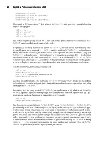 46   Część I n Podstawowe informacje o CLR

       Nullable<int>       x1   =   null;
       Nullable<int>       x2   =   new Nullable<int>();
       Nullable<int>       y1   =   55;
       Nullable<int>       y1   =   new Nullable<int>(55);

     Co więcej, w C# nazwa typu TT jest aliasem Nullable<T>, więc powyższy przykład można
     zapisać następująco:
       int?   x1   =   null;
       int?   x2   =   new int?();
       int?   y1   =   55;
       int?   y1   =   new int?(55);

     Jest to tylko syntaktyczny lukier. W IL ten kod zostaje przekształcony w konstrukcję Nul-
     lable<T> oraz instrukcje dostępu do właściwości.

     C# przeciąża też testy pustości dla typów Nullable<T>, aby ich użycie było bardziej intu-
     icyjne. Oznacza to, że warunek x == null — gdzie x jest typu Nullable<T> — jest spełniony,
     kiedy właściwość HasValue jest równa false. Aby zapewnić to samo działanie, kiedy typ
     Nullable<T> jest opakowany — przekształcony w reprezentację na stercie GC — środowisko
     uruchomieniowe przekształca wartości Nullable<T> o właściwości HasValue == false
     w rzeczywiste referencje null. Zauważmy, że to pierwsze jest mechanizmem czysto języko-
     wym, a to drugie — wewnętrzną cechą traktowania typów przez środowisko uruchomieniowe.

     Aby to zilustrować, rozważmy poniższy kod:
       int? x = null;
       Console.WriteLine(x == null);
       object y = x; // opakowuje x, zmieniając je w null
       Console.WriteLine(y == null);

     Zgodnie z oczekiwaniami obie instrukcje WriteLine wypisują "True". Dzieje się tak jednak
     tylko dlatego, że zarówno język, jak i środowisko uruchomieniowe zapewniają specjalną
     obsługę typu Nullable<T>.

     Zauważmy też, że kiedy wartość Nullable<T> jest opakowana, a jej właściwość HasValue
     == true, operacja opakowywania polega na wyodrębnieniu wartości, opakowaniu jej i po-
     zostawieniu na stosie. Wyjaśnię to na poniższym przykładzie:
       int? x = 10;
       Console.WriteLine(x.GetType());

     Ten fragment wypisuje łańcuch "System.Int32", a nie "System.Nullable`1<System.Int32>",
     jak można by oczekiwać. Powodem jest to, że aby wywołać metodę GetTySe na instancji typu,
     wartość musi zostać opakowana. Ma to związek ze sposobem wywoływania metod, miano-
     wicie w celu wywołania metody instancyjnej na typie wartościowym instancję trzeba naj-
     pierw opakować. Jest to konieczne dlatego, że odziedziczony kod „nie wie”, jak dokładnie
     należy pracować z typem pochodnym (napisano go jeszcze przed powstaniem tego typu!),
     a zatem typ musi zostać przekształcony w obiekt. Opakowanie instancji Nullable<T>, w której
     HasValue == true, powoduje umieszczenie na stosie opakowanej wartości int, a nie Nulla-
     ble<T>, i dopiero na tej wartości wywoływana jest metoda.
 