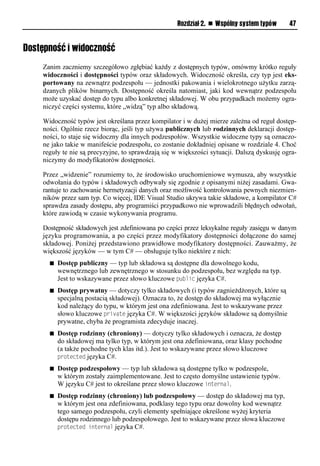 Rozdział 2. n Wspólny system typów      47


Dostępność i widoczność
    Zanim zaczniemy szczegółowo zgłębiać każdy z dostępnych typów, omówmy krótko reguły
    widoczności i dostępności typów oraz składowych. Widoczność określa, czy typ jest eks-
    portowany na zewnątrz podzespołu — jednostki pakowania i wielokrotnego użytku zarzą-
    dzanych plików binarnych. Dostępność określa natomiast, jaki kod wewnątrz podzespołu
    może uzyskać dostęp do typu albo konkretnej składowej. W obu przypadkach możemy ogra-
    niczyć części systemu, które „widzą” typ albo składową.

    Widoczność typów jest określana przez kompilator i w dużej mierze zależna od reguł dostęp-
    ności. Ogólnie rzecz biorąc, jeśli typ używa publicznych lub rodzinnych deklaracji dostęp-
    ności, to staje się widoczny dla innych podzespołów. Wszystkie widoczne typy są oznaczo-
    ne jako takie w manifeście podzespołu, co zostanie dokładniej opisane w rozdziale 4. Choć
    reguły te nie są precyzyjne, to sprawdzają się w większości sytuacji. Dalszą dyskusję ogra-
    niczymy do modyfikatorów dostępności.

    Przez „widzenie” rozumiemy to, że środowisko uruchomieniowe wymusza, aby wszystkie
    odwołania do typów i składowych odbywały się zgodnie z opisanymi niżej zasadami. Gwa-
    rantuje to zachowanie hermetyzacji danych oraz możliwość kontrolowania pewnych niezmien-
    ników przez sam typ. Co więcej, IDE Visual Studio ukrywa takie składowe, a kompilator C#
    sprawdza zasady dostępu, aby programiści przypadkowo nie wprowadzili błędnych odwołań,
    które zawiodą w czasie wykonywania programu.

    Dostępność składowych jest zdefiniowana po części przez leksykalne reguły zasięgu w danym
    języku programowania, a po części przez modyfikatory dostępności dołączone do samej
    składowej. Poniżej przedstawiono prawidłowe modyfikatory dostępności. Zauważmy, że
    większość języków — w tym C# — obsługuje tylko niektóre z nich:
      n   Dostęp publiczny — typ lub składowa są dostępne dla dowolnego kodu,
          wewnętrznego lub zewnętrznego w stosunku do podzespołu, bez względu na typ.
          Jest to wskazywane przez słowo kluczowe Sublic języka C#.
      n   Dostęp prywatny — dotyczy tylko składowych (i typów zagnieżdżonych, które są
          specjalną postacią składowej). Oznacza to, że dostęp do składowej ma wyłącznie
          kod należący do typu, w którym jest ona zdefiniowana. Jest to wskazywane przez
          słowo kluczowe Srivate języka C#. W większości języków składowe są domyślnie
          prywatne, chyba że programista zdecyduje inaczej.
      n   Dostęp rodzinny (chroniony) — dotyczy tylko składowych i oznacza, że dostęp
          do składowej ma tylko typ, w którym jest ona zdefiniowana, oraz klasy pochodne
          (a także pochodne tych klas itd.). Jest to wskazywane przez słowo kluczowe
          Srotected języka C#.
      n   Dostęp podzespołowy — typ lub składowa są dostępne tylko w podzespole,
          w którym zostały zaimplementowane. Jest to często domyślne ustawienie typów.
          W języku C# jest to określane przez słowo kluczowe internal.
      n   Dostęp rodzinny (chroniony) lub podzespołowy — dostęp do składowej ma typ,
          w którym jest ona zdefiniowana, podklasy tego typu oraz dowolny kod wewnątrz
          tego samego podzespołu, czyli elementy spełniające określone wyżej kryteria
          dostępu rodzinnego lub podzespołowego. Jest to wskazywane przez słowa kluczowe
          Srotected internal języka C#.
 