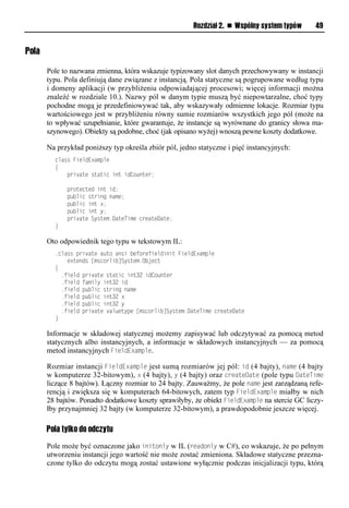 Rozdział 2. n Wspólny system typów      49


Pola

       Pole to nazwana zmienna, która wskazuje typizowany slot danych przechowywany w instancji
       typu. Pola definiują dane związane z instancją. Pola statyczne są pogrupowane według typu
       i domeny aplikacji (w przybliżeniu odpowiadającej procesowi; więcej informacji można
       znaleźć w rozdziale 10.). Nazwy pól w danym typie muszą być niepowtarzalne, choć typy
       pochodne mogą je przedefiniowywać tak, aby wskazywały odmienne lokacje. Rozmiar typu
       wartościowego jest w przybliżeniu równy sumie rozmiarów wszystkich jego pól (może na
       to wpływać uzupełnianie, które gwarantuje, że instancje są wyrównane do granicy słowa ma-
       szynowego). Obiekty są podobne, choć (jak opisano wyżej) wnoszą pewne koszty dodatkowe.

       Na przykład poniższy typ określa zbiór pól, jedno statyczne i pięć instancyjnych:
         class FieldExample
         {
             private static int idCounter;

             protected int id;
             public string name;
             public int x;
             public int y;
             private System.DateTime createDate;
         }

       Oto odpowiednik tego typu w tekstowym IL:
         .class private auto ansi beforefieldinit FieldExample
             extends [mscorlib]System.Object
         {
           .field private static int32 idCounter
           .field family int32 id
           .field public string name
           .field public int32 x
           .field public int32 y
           .field private valuetype [mscorlib]System.DateTime createDate
         }

       Informacje w składowej statycznej możemy zapisywać lub odczytywać za pomocą metod
       statycznych albo instancyjnych, a informacje w składowych instancyjnych — za pomocą
       metod instancyjnych FieldExamSle.

       Rozmiar instancji FieldExamSle jest sumą rozmiarów jej pól: id (4 bajty), name (4 bajty
       w komputerze 32-bitowym), x (4 bajty), y (4 bajty) oraz createDate (pole typu DateTime
       liczące 8 bajtów). Łączny rozmiar to 24 bajty. Zauważmy, że pole name jest zarządzaną refe-
       rencją i zwiększa się w komputerach 64-bitowych, zatem typ FieldExamSle miałby w nich
       28 bajtów. Ponadto dodatkowe koszty sprawiłyby, że obiekt FieldExamSle na stercie GC liczy-
       łby przynajmniej 32 bajty (w komputerze 32-bitowym), a prawdopodobnie jeszcze więcej.

       Pola tylko do odczytu
       Pole może być oznaczone jako initonly w IL (readonly w C#), co wskazuje, że po pełnym
       utworzeniu instancji jego wartość nie może zostać zmieniona. Składowe statyczne przezna-
       czone tylko do odczytu mogą zostać ustawione wyłącznie podczas inicjalizacji typu, którą
 