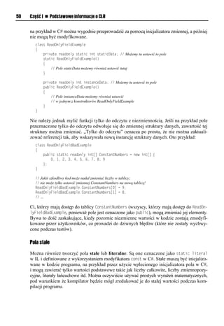 50   Część I n Podstawowe informacje o CLR


     na przykład w C# można wygodnie przeprowadzić za pomocą inicjalizatora zmiennej, a później
     nie mogą być modyfikowane.
       class ReadOnlyFieldExample
       {
           private readonly static int staticData; // Możemy tu ustawić to pole
           static ReadOnlyFieldExample()
           {
               // Pole staticData możemy również ustawić tutaj
           }

           private readonly int instanceData; // Możemy tu ustawić to pole
           public ReadOnlyFieldExample()
           {
               // Pole instanceData możemy również ustawić
               // w jednym z konstruktorów ReadOnlyFieldExample
           }
       }

     Nie należy jednak mylić funkcji tylko do odczytu z niezmiennością. Jeśli na przykład pole
     przeznaczone tylko do odczytu odwołuje się do zmiennej struktury danych, zawartość tej
     struktury można zmieniać. „Tylko do odczytu” oznacza po prostu, że nie można zaktuali-
     zować referencji tak, aby wskazywała nową instancję struktury danych. Oto przykład:
       class ReadOnlyFieldBadExample
       {
           public static readonly int[] ConstantNumbers = new int[] {
               0, 1, 2, 3, 4, 5, 6, 7, 8, 9
           };
       }

       // Jakiś szkodliwy kod może nadal zmieniać liczby w tablicy;
       // nie może tylko ustawić zmiennej ConstantNumbers na nową tablicę!
       ReadOnlyFieldBadExample.ConstantNumbers[0] = 9;
       ReadOnlyFieldBadExample.ConstantNumbers[1] = 8;
       // …

     Ci, którzy mają dostęp do tablicy ConstantNumbers (wszyscy, którzy mają dostęp do ReadOn-
     lyFieldBadExamSle, ponieważ pole jest oznaczone jako Sublic), mogą zmieniać jej elementy.
     Bywa to dość zaskakujące, kiedy pozornie niezmienne wartości w kodzie zostają zmodyfi-
     kowane przez użytkowników, co prowadzi do dziwnych błędów (które nie zostały wychwy-
     cone podczas testów).

     Pola stałe
     Można również tworzyć pola stałe lub literalne. Są one oznaczone jako static literal
     w IL i definiowane z wykorzystaniem modyfikatora const w C#. Stałe muszą być inicjalizo-
     wane w kodzie programu, na przykład przez użycie wplecionego inicjalizatora pola w C#,
     i mogą zawierać tylko wartości podstawowe takie jak liczby całkowite, liczby zmiennopozy-
     cyjne, literały łańcuchowe itd. Można oczywiście używać prostych wyrażeń matematycznych,
     pod warunkiem że kompilator będzie mógł zredukować je do stałej wartości podczas kom-
     pilacji programu.
 