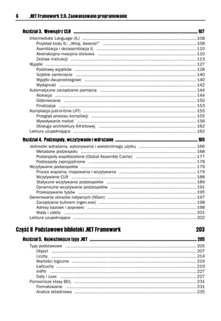 6        .NET Framework 2.0. Zaawansowane programowanie


    Rozdział 3. Wewnątrz CLR .................................................................................................................... 107
         Intermediate Language (IL) ......................................................................................... 108
             Przykład kodu IL: „Witaj, świecie!” ......................................................................... 108
             Asemblacja i dezasemblacja IL .............................................................................. 110
             Abstrakcyjna maszyna stosowa ............................................................................. 110
             Zestaw instrukcji .................................................................................................. 113
         Wyjątki ..................................................................................................................... 127
             Podstawy wyjątków ............................................................................................... 128
             Szybkie zamknięcie .............................................................................................. 140
             Wyjątki dwuprzebiegowe ....................................................................................... 140
             Wydajność ........................................................................................................... 142
         Automatyczne zarządzanie pamięcią ........................................................................... 144
             Alokacja .............................................................................................................. 144
             Odśmiecanie ....................................................................................................... 150
             Finalizacja ........................................................................................................... 153
         Kompilacja just-in-time (JIT) ........................................................................................ 155
             Przegląd procesu kompilacji .................................................................................. 155
             Wywoływanie metod ............................................................................................. 156
             Obsługa architektury 64-bitowej ............................................................................ 162
         Lektura uzupełniająca ................................................................................................ 162

    Rozdział 4. Podzespoły, wczytywanie i wdrażanie ............................................................................. 165
         Jednostki wdrażania, wykonywania i wielokrotnego użytku ............................................. 166
            Metadane podzespołu .......................................................................................... 168
            Podzespoły współdzielone (Global Assembly Cache) ............................................... 177
            Podzespoły zaprzyjaźnione .................................................................................... 178
         Wczytywanie podzespołów .......................................................................................... 179
            Proces wiązania, mapowania i wczytywania ............................................................ 179
            Wczytywanie CLR ................................................................................................. 188
            Statyczne wczytywanie podzespołów ...................................................................... 189
            Dynamiczne wczytywanie podzespołów ................................................................... 191
            Przekazywanie typów ............................................................................................ 195
         Generowanie obrazów natywnych (NGen) ..................................................................... 197
            Zarządzanie buforem (ngen.exe) ............................................................................ 198
            Adresy bazowe i poprawki ..................................................................................... 198
            Wady i zalety ....................................................................................................... 201
         Lektura uzupełniająca ................................................................................................ 202

Część II Podstawowe biblioteki .NET Framework                                                                                                 203
    Rozdział 5. Najważniejsze typy .NET .................................................................................................... 205
         Typy podstawowe ...................................................................................................... 205
            Object ................................................................................................................. 207
            Liczby ................................................................................................................. 214
            Wartości logiczne ................................................................................................. 219
            Łańcuchy ............................................................................................................. 219
            IntPtr .................................................................................................................. 227
            Daty i czas .......................................................................................................... 227
         Pomocnicze klasy BCL ............................................................................................... 231
            Formatowanie ...................................................................................................... 231
            Analiza składniowa ............................................................................................... 235
 