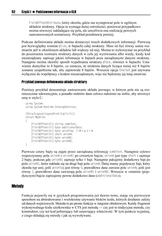52   Część I n Podstawowe informacje o CLR


           FieldOffsetAttribute, który określa, gdzie ma występować pole w ogólnym
           układzie struktury. Opcja ta wymaga dużej ostrożności, ponieważ przypadkowo
           można utworzyć nakładające się pola, ale umożliwia ona realizację pewnych
           zaawansowanych scenariuszy. Przykład przedstawię poniżej.

     Podczas definiowania układu można dostarczyć trzech dodatkowych informacji. Pierwszą
     jest bezwzględny rozmiar (Size, w bajtach) całej struktury. Musi on być równy sumie roz-
     miarów pól w określonym układzie lub większy od niej. Można to wykorzystać na przykład
     do poszerzenia rozmiaru struktury danych w celu jej wyrównania albo wtedy, kiedy kod
     niezarządzany zapisuje jakieś informacje w bajtach poza zarządzanymi danymi struktury.
     Następnie można określić sposób wypełniania struktury (Sack, również w bajtach). Usta-
     wienie domyślne to 8 bajtów, co oznacza, że struktura danych licząca mniej niż 8 bajtów
     zostanie uzupełniona tak, aby zajmowała 8 bajtów. Wreszcie opcja CharSet jest używana
     wyłącznie do współpracy z kodem niezarządzanym, więc nie będziemy jej tutaj omawiać.

     Przykład jawnego definiowania układu struktury

     Poniższy przykład demonstruje zastosowanie układu jawnego, w którym pola nie są roz-
     mieszczone sekwencyjnie, a ponadto niektóre dane celowo nałożono na siebie, aby utworzyć
     unię w stylu C:
         using System;
         using System.Runtime.InteropServices;

         [StructLayout(LayoutKind.Explicit)]
         struct MyUnion
         {
             [FieldOffset(0)] string someText;
             [FieldOffset(7)] byte additionalData;
             [FieldOffset(6)] byte unionTag; // 0 = a, 1 = b
             [FieldOffset(4)] short unionA;
             [FieldOffset(4)] byte unionB1;
             [FieldOffset(5)] byte unionB2;
         }

     Pierwsze cztery bajty są zajęte przez zarządzaną referencję someText. Następnie celowo
     rozpoczynamy pola unionA i unionB1 po czwartym bajcie; unionA jest typu short i zajmuje
     2 bajty, podczas gdy unionB1 zajmuje tylko 1 bajt. Następnie pakujemy dodatkowy bajt po
     polu unionB1, które nakłada się na drugi bajt pola unionA. Dalej mamy pojedynczy bajt, który
     określa typ unii; jeśli unionTag jest równy 0, prawidłowe dane zawiera pole unionA; jeśli jest
     równy 1, prawidłowe dane zawierają pola unionB1 i unionB2. Wreszcie w ostatnim (poje-
     dynczym) bajcie zapisujemy pewne dodatkowe dane (additionalData).


Metody

     Funkcje pojawiły się w językach programowania już dawno temu, stając się pierwszym
     sposobem na abstrahowanie i wielokrotne używanie bloków kodu, których działanie zależy
     od danych wejściowych. Metoda to po prostu funkcja w żargonie obiektowym. Każdy fragment
     wykonywalnego kodu użytkownika w CTS jest metodą — czy jest to tradycyjna metoda, czy
     konstruktor, czy też kod pobierający lub ustawiający właściwość. W tym punkcie wyjaśnię,
     z czego składają się metody i jak są wywoływane.
 