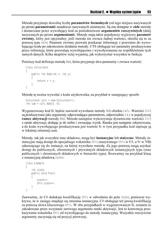 Rozdział 2. n Wspólny system typów      53


Metoda przyjmuje dowolną liczbę parametrów formalnych (od tego miejsca nazywanych
po prostu parametrami) zasadniczo nazywanych zmiennymi. Są one dostępne w ciele metody
i dostarczane przez wywołujący kod za pośrednictwem argumentów rzeczywistych (dalej
nazywanych po prostu argumentami). Metody mają także pojedynczy wyjściowy parametr
zwrotny, który jest opcjonalny; jeśli metoda nie zwraca żadnej wartości, określa się to za
pomocą typu void. Parametr zwrotny pozwala przekazać informacje z powrotem do wywo-
łującego kodu po zakończeniu działania metody. CTS obsługuje też parametry przekazywane
przez referencję, które pozwalają wywołującemu i wywoływanemu na współdzielenie tych
samych danych. Kilka akapitów niżej wyjaśnię, jak wykorzystać wszystkie te funkcje.

Poniższy kod definiuje metodę Add, która przyjmuje dwa parametry i zwraca wartość:
  class Calculator
  {
      public int Add(int x, int y)
      {
          return x + y;
      }
  }

Metodę tę można wywołać z kodu użytkownika, na przykład w następujący sposób:
  Calculator calc = new Calculator();
  int sum = calc.Add(3, 5);

Wygenerowany kod IL będzie zawierał wywołanie metody Add obiektu calc. Wartości 3 i 5
są przekazywane jako argumenty odpowiadające parametrom, odpowiednio x i y w pojedynczej
ramce aktywacji metody Add. Metoda następnie wykorzystuje dynamiczne wartości 3 i 5
z ramki aktywacji, dodając je do siebie i zwracając wynik. Ramka jest następnie zdejmowana,
a do kodu wywołującego przekazywana jest wartość 8; w tym przypadku kod zapisuje ją
w lokalnej zmiennej sum.

Metody, tak jak wszystkie inne składowe, mogą być instancyjne lub statyczne. Metody in-
stancyjne mają dostęp do specjalnego wskaźnika this (nazywanego this w C#, a Me w VB)
odnoszącego się do instancji, na której wywołano metodę. Za jego pomocą mogą uzyskać
dostęp do publicznych, chronionych i prywatnych składowych instancyjnych typu (oraz
publicznych i chronionych składowych w hierarchii typu). Rozważmy na przykład klasę
z instancyjną składową state:
  class Example
  {
      int state;
      public void Foo()
      {
          state++;
          this.state++;
      }
  }

Zauważmy, że C# dedukuje kwalifikację this w odwołaniu do pola state, ponieważ wy-
krywa, że w zasięgu znajduje się zmienna instancyjna. C# obsługuje też jawną kwalifikację
za pomocą słowa kluczowego this. W obu przypadkach w wygenerowanym IL zostanie to
zakodowane przez wczytanie zerowego argumentu ramki aktywacji. Jest to konwencja prze-
kazywania wskaźnika this od wywołującego do metody instancyjnej. Wszystkie rzeczywiste
argumenty zaczynają się od pozycji pierwszej.
 
