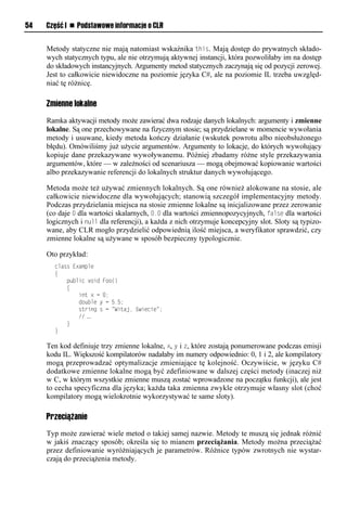 54   Część I n Podstawowe informacje o CLR


     Metody statyczne nie mają natomiast wskaźnika this. Mają dostęp do prywatnych składo-
     wych statycznych typu, ale nie otrzymują aktywnej instancji, która pozwoliłaby im na dostęp
     do składowych instancyjnych. Argumenty metod statycznych zaczynają się od pozycji zerowej.
     Jest to całkowicie niewidoczne na poziomie języka C#, ale na poziomie IL trzeba uwzględ-
     niać tę różnicę.

     Zmienne lokalne
     Ramka aktywacji metody może zawierać dwa rodzaje danych lokalnych: argumenty i zmienne
     lokalne. Są one przechowywane na fizycznym stosie; są przydzielane w momencie wywołania
     metody i usuwane, kiedy metoda kończy działanie (wskutek powrotu albo nieobsłużonego
     błędu). Omówiliśmy już użycie argumentów. Argumenty to lokacje, do których wywołujący
     kopiuje dane przekazywane wywoływanemu. Później zbadamy różne style przekazywania
     argumentów, które — w zależności od scenariusza — mogą obejmować kopiowanie wartości
     albo przekazywanie referencji do lokalnych struktur danych wywołującego.

     Metoda może też używać zmiennych lokalnych. Są one również alokowane na stosie, ale
     całkowicie niewidoczne dla wywołujących; stanowią szczegół implementacyjny metody.
     Podczas przydzielania miejsca na stosie zmienne lokalne są inicjalizowane przez zerowanie
     (co daje 0 dla wartości skalarnych, 0.0 dla wartości zmiennopozycyjnych, false dla wartości
     logicznych i null dla referencji), a każda z nich otrzymuje koncepcyjny slot. Sloty są typizo-
     wane, aby CLR mogło przydzielić odpowiednią ilość miejsca, a weryfikator sprawdzić, czy
     zmienne lokalne są używane w sposób bezpieczny typologicznie.

     Oto przykład:
       class Example
       {
           public void Foo()
           {
               int x = 0;
               double y = 5.5;
               string s = "Witaj, świecie";
               // …
           }
       }

     Ten kod definiuje trzy zmienne lokalne, x, y i z, które zostają ponumerowane podczas emisji
     kodu IL. Większość kompilatorów nadałaby im numery odpowiednio: 0, 1 i 2, ale kompilatory
     mogą przeprowadzać optymalizacje zmieniające tę kolejność. Oczywiście, w języku C#
     dodatkowe zmienne lokalne mogą być zdefiniowane w dalszej części metody (inaczej niż
     w C, w którym wszystkie zmienne muszą zostać wprowadzone na początku funkcji), ale jest
     to cecha specyficzna dla języka; każda taka zmienna zwykle otrzymuje własny slot (choć
     kompilatory mogą wielokrotnie wykorzystywać te same sloty).

     Przeciążanie
     Typ może zawierać wiele metod o takiej samej nazwie. Metody te muszą się jednak różnić
     w jakiś znaczący sposób; określa się to mianem przeciążania. Metody można przeciążać
     przez definiowanie wyróżniających je parametrów. Różnice typów zwrotnych nie wystar-
     czają do przeciążenia metody.
 