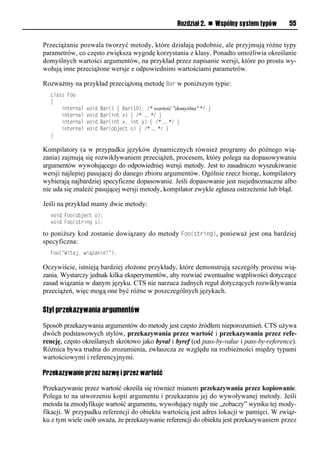 Rozdział 2. n Wspólny system typów   55


Przeciążanie pozwala tworzyć metody, które działają podobnie, ale przyjmują różne typy
parametrów, co często zwiększa wygodę korzystania z klasy. Ponadto umożliwia określanie
domyślnych wartości argumentów, na przykład przez napisanie wersji, które po prostu wy-
wołują inne przeciążone wersje z odpowiednimi wartościami parametrów.

Rozważmy na przykład przeciążoną metodę Bar w poniższym typie:
  class Foo
  {
      internal   void   Bar() { Bar(10); /* wartość "domyślna" */ }
      internal   void   Bar(int x) { /* … */ }
      internal   void   Bar(int x, int y) { /* … */ }
      internal   void   Bar(object o) { /* … */ }
  }

Kompilatory (a w przypadku języków dynamicznych również programy do późnego wią-
zania) zajmują się rozwikływaniem przeciążeń, procesem, który polega na dopasowywaniu
argumentów wywołującego do odpowiedniej wersji metody. Jest to zasadniczo wyszukiwanie
wersji najlepiej pasującej do danego zbioru argumentów. Ogólnie rzecz biorąc, kompilatory
wybierają najbardziej specyficzne dopasowanie. Jeśli dopasowanie jest niejednoznaczne albo
nie uda się znaleźć pasującej wersji metody, kompilator zwykle zgłasza ostrzeżenie lub błąd.

Jeśli na przykład mamy dwie metody:
  void Foo(object o);
  void Foo(string s);

to poniższy kod zostanie dowiązany do metody Foo(string), ponieważ jest ona bardziej
specyficzna:
  Foo("Witaj, wiązanie!");

Oczywiście, istnieją bardziej złożone przykłady, które demonstrują szczegóły procesu wią-
zania. Wystarczy jednak kilka eksperymentów, aby rozwiać ewentualne wątpliwości dotyczące
zasad wiązania w danym języku. CTS nie narzuca żadnych reguł dotyczących rozwikływania
przeciążeń, więc mogą one być różne w poszczególnych językach.

Styl przekazywania argumentów

Sposób przekazywania argumentów do metody jest często źródłem nieporozumień. CTS używa
dwóch podstawowych stylów, przekazywania przez wartość i przekazywania przez refe-
rencję, często określanych skrótowo jako byval i byref (od pass-by-value i pass-by-reference).
Różnica bywa trudna do zrozumienia, zwłaszcza ze względu na rozbieżności między typami
wartościowymi i referencyjnymi.

Przekazywanie przez nazwę i przez wartość

Przekazywanie przez wartość określa się również mianem przekazywania przez kopiowanie.
Polega to na utworzeniu kopii argumentu i przekazaniu jej do wywoływanej metody. Jeśli
metoda ta zmodyfikuje wartość argumentu, wywołujący nigdy nie „zobaczy” wyniku tej mody-
fikacji. W przypadku referencji do obiektu wartością jest adres lokacji w pamięci. W związ-
ku z tym wiele osób uważa, że przekazywanie referencji do obiektu jest przekazywaniem przez
 