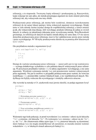 56   Część I n Podstawowe informacje o CLR


     referencję, a to nieprawda. Tworzymy kopię referencji i przekazujemy ją. Rzeczywiście,
     kopia wskazuje ten sam adres, ale metoda przyjmująca argument nie może zmienić pierwotnej
     referencji tak, aby wskazywała ona inny obiekt.

     Przekazywanie przez referencję, jak można było oczekiwać, dostarcza wywoływanemu
     referencji do tej samej lokacji pamięci, którą wskazywał argument wywołującego. Dzięki
     temu w ciele metody można uzyskać dostęp do współdzielonej referencji, a nawet zmienić
     ją tak, aby wskazywała inną lokację. Jeśli wywołujący przekaże referencję do jednej ze swoich
     danych, to zobaczy jej aktualizacje dokonane przez wywoływaną metodę. Weryfikowalność
     gwarantuje, że referencja do danych nie będzie istniała dłużej niż same dane. C# nie używa
     domyślnie przekazywania przez referencję; musi to być zadeklarowane jawnie przez metodę
     i przez wywołującego. W VB tryby przekazywania określa się za pomocą słów kluczowych
     ByVal i ByRef.

     Oto przykładowa metoda z argumentem byref:
       static void Swap<T>(ref T x, ref T y)
       {
           T t = x;
           x = y;
           y = t;
       }

     Dostęp do wartości przekazanej przez referencję — nawet jeśli jest to typ wartościowy
     — wymaga dodatkowego wyłuskania w celu pobrania danych wskazywanych przez referen-
     cję. W powyższym przykładzie wartości x i y to adresy argumentów wywołującego, a nie same
     argumenty. Wynikiem wykonania metody SwaS jest przestawienie wartości wskazywanych
     przez argumenty. Nie jest to możliwe w przypadku przekazywania przez wartość, bo wówczas
     modyfikacja x i y przestawiłaby wartości lokalnych kopii, a nie współdzielonych danych. Mo-
     dyfikacje nie byłyby widoczne dla wywołującego i zostałyby całkowicie utracone.

     Aby wywołać tę metodę w C#, użytkownik musi jawnie określić, że podaje argument byref:
       void Baz()
       {
           string x = "Foo";
           string y = "Bar";

           // Wyświetlamy pierwotne wartości x i y:
           Console.WriteLine("x:{0}, y:{1}", x, y);

           // Przestawiamy wartości…
           Swap<string>(ref x, ref y);

           // Teraz wyświetlamy zmodyfikowane wartości x i y:
           Console.WriteLine("x:{0}, y:{1}", x, y);
       }

     Wykonanie tego kodu pokazuje, że przed wywołaniem SwaS zmienna x odnosi się do łańcucha
     "Foo", a zmienna y do łańcucha "Bar". Po wykonaniu SwaS zmienna x odnosi się do "Bar",
     a y do "Foo". Do zilustrowania efektu użyto typu String, ponieważ łańcuchy są niezmienne;
     skoro funkcja SwaS nie mogła zmodyfikować ich zawartości, to musiała zmienić wartości
     wskaźników x i y w lokalnych slotach adresowych funkcji Baz.
 