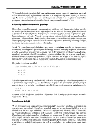 Rozdział 2. n Wspólny system typów    57


W IL skutkuje to użyciem instrukcji wczytania adresu zamiast typowego wczytania wartości.
Różnica zostanie lepiej wyjaśniona w rozdziale 3., w którym szczegółowo zbadamy te instruk-
cje. Na razie wystarczy wiedzieć, że przekazywanie wartości x w powyższym przykładzie
polega na wczytaniu adresu lokalnej zmiennej x za pomocą instrukcji ldloca.

Parametry wyjściowe (mechanizm językowy)

Domyślnie wszystkie parametry są parametrami wejściowymi. Oznacza to, że ich wartości
są przekazywane metodom przez wywołujących, ale metody nie mogą przekazać zmian
z powrotem do wywołujących. Wiemy już, że sprawy wyglądają inaczej w przypadku prze-
kazywania przez referencję. Wartość zwrotną metody można potraktować jak specjalny rodzaj
parametru, mianowicie taki, który przekazuje wartość od wywoływanego do wywołującego,
ale nie przyjmuje danych wejściowych w momencie wywołania. Parametry zwrotne podlegają
istotnemu ograniczeniu: może istnieć tylko jeden.

Język C# pozwala tworzyć dodatkowe parametry wyjściowe metody, co jest po prostu
szczególną postacią przekazywania przez referencję. Różnica pomiędzy zwykłym parametrem
byref a parametrem wyjściowym polega na tym, że C# dopuszcza przekazywanie referencji
do lokacji pamięci niezainicjalizowanej przez program użytkownika, nie zezwala wywoływanej
metodzie na odczytywanie tego parametru, dopóki ona sama nie przypisze mu wartości, i gwa-
rantuje, że wywoływana metoda zapisze coś w parametrze, zanim normalnie powróci.

Rozważmy poniższy przykład:
  static void   Next3(int a, out int x, out int y, out int z)
  {
      x = a +   1;
      y = a +   2;
      z = a +   3;
  }

Metoda ta przypisuje trzy kolejne liczby całkowite następujące po wejściowym parametrze
a parametrom wyjściowym x, y i z. Podobnie jak w przypadku parametrów przekazywanych
przez referencję, wywołujący musi jawnie określić, że przekazuje parametry wyjściowe (out):
  int a, b, c;
  Next3(0, out a, out b, out c);

Również w tym przypadku kompilator C# generuje kod IL, który po prostu używa instrukcji
wczytania adresu.

Zarządzane wskaźniki

W C# przekazywanie przez referencję oraz parametry wejściowe działają, opierając się na
zarządzanych wskaźnikach. Zarządzany wskaźnik wskazuje wnętrze instancji obiektu, w prze-
ciwieństwie do zwykłego wskaźnika, który wskazuje początek rekordu obiektu. Mówimy,
że typem zarządzanego wskaźnika jest T&, gdzie T jest typem wskazywanego typu danych.
Zarządzane wskaźniki pozwalają odwoływać się na przykład do pola instancji, argumentu
albo danych na stosie wykonania bez troszczenia się o to, gdzie te dane mogą zostać prze-
niesione. GC aktualizuje zarządzane wskaźniki podczas przenoszenia instancji, a weryfikacja
gwarantuje, że wskaźnik zarządzany nie będzie istniał dłużej niż wskazywane przez niego
dane.
 