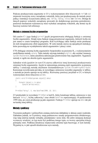 58   Część I n Podstawowe informacje o CLR


     Podczas przekazywania argumentu w C# z wykorzystaniem słów kluczowych ref lub out
     niejawnie tworzymy nowy zarządzany wskaźnik, który jest przekazywany do metody przez
     jedną z instrukcji wczytywania adresu, tzn. ldflda, ldarga, ldloca lub ldelema. Dostęp do
     danych poprzez wskaźnik zarządzany prowadzi do dodatkowego poziomu pośredniości,
     ponieważ mechanizm wykonawczy musi wyłuskać zarządzany wskaźnik, aby dostać się do
     bazowej wartości lub referencji.

     Metody o zmiennej liczbie argumentów

     Od czasów C i jego funkcji Srintf języki programowania obsługują funkcje o zmiennej
     liczbie argumentów. Dzięki temu funkcje mogą przyjmować argumenty, których liczba nie
     jest znana w czasie kompilacji programu. Kod wywołujący takie funkcje może przekazać
     do nich nieograniczony zbiór argumentów. W ciele metody używa się specjalnych instrukcji,
     które pozwalają na wyodrębnienie takich argumentów i pracę z nimi.

     CTS obsługuje zmienną liczbę argumentów bezpośrednio na poziomie IL, z wykorzystaniem
     modyfikatora metody vararg. Takie metody używają instrukcji arglist, aby uzyskać instancję
     System.ArgIterator, która umożliwia sekwencyjne przetworzenie listy argumentów. Sygnatura
     metody w ogóle nie określa typów argumentów.

     Jednakże wiele języków (w tym C#) używa całkowicie innej konwencji przekazywania
     zmiennej liczby argumentów. Języki te reprezentują zmienną część argumentów za pomocą
     tablicy i oznaczają metodę atrybutem niestandardowym System.SaramArrayAttribute.
     Konwencja wywoływania jest taka, że wywołujący umieszcza wszystkie argumenty w tablicy,
     a metoda po prostu operuje na tej tablicy. Rozważmy poniższy przykład w C#, w którym
     wykorzystano słowo kluczowe Sarams:
       static void PrintOut(params object[] data)
       {
           foreach (object o in data)
               Console.WriteLine(o);
       }

       PrintOut("Witaj", 5, new DateTime(1999, 10, 10));

     C# przekształci to wywołanie SrintOut w kod IL, który konstruuje tablicę, umieszcza w niej
     łańcuch "Witaj", liczbę całkowitą 5 oraz obiekt DateTime reprezentujący 10 października
     1999 roku, po czym przekazuje ją jako argument. Funkcja SrintOut operuje na data tak jak
     na każdej innej tablicy.

     Metody i podklasy

     Tworzenie podtypów i polimorfizm zostaną omówione dokładniej w dalszej części rozdziału.
     Zakładam jednak, że Czytelnicy znają podstawowe zasady programowania obiektowego,
     więc tutaj omówię metody wirtualne, przesłanianie i nowe sloty. Do celów niniejszej dyskusji
     wystarczy wiedzieć, że typ może być podklasą innego typu, co tworzy specjalną relację
     pomiędzy nimi. Podklasa dziedziczy nieprywatne zmienne typu bazowego, w tym metody.
     Wyjaśnię tu, w jaki sposób dziedziczone są te metody.
 