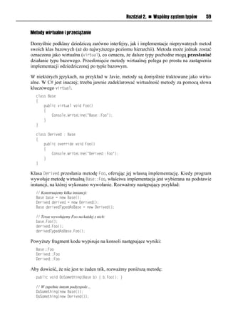 Rozdział 2. n Wspólny system typów   59


Metody wirtualne i przeciążanie

Domyślnie podklasy dziedziczą zarówno interfejsy, jak i implementacje nieprywatnych metod
swoich klas bazowych (aż do najwyższego poziomu hierarchii). Metoda może jednak zostać
oznaczona jako wirtualna (virtual), co oznacza, że dalsze typy pochodne mogą przesłaniać
działanie typu bazowego. Przesłonięcie metody wirtualnej polega po prostu na zastąpieniu
implementacji odziedziczonej po typie bazowym.

W niektórych językach, na przykład w Javie, metody są domyślnie traktowane jako wirtu-
alne. W C# jest inaczej; trzeba jawnie zadeklarować wirtualność metody za pomocą słowa
kluczowego virtual.
  class Base
  {
      public virtual void Foo()
      {
          Console.WriteLine("Base::Foo");
      }
  }

  class Derived : Base
  {
      public override void Foo()
      {
          Console.WriteLine("Derived::Foo");
      }
  }

Klasa Derived przesłania metodę Foo, oferując jej własną implementację. Kiedy program
wywołuje metodę wirtualną Base::Foo, właściwa implementacja jest wybierana na podstawie
instancji, na której wykonano wywołanie. Rozważmy następujący przykład:
  // Konstruujemy kilka instancji:
  Base base = new Base();
  Derived derived = new Derived();
  Base derivedTypedAsBase = new Derived();

  // Teraz wywołujemy Foo na każdej z nich:
  base.Foo();
  derived.Foo();
  derivedTypedAsBase.Foo();

Powyższy fragment kodu wypisuje na konsoli następujące wyniki:
  Base::Foo
  Derived::Foo
  Derived::Foo

Aby dowieść, że nie jest to żaden trik, rozważmy poniższą metodę:
  public void DoSomething(Base b) { b.Foo(); }

  // W zupełnie innym podzespole…
  DoSomething(new Base());
  DoSomething(new Derived());
 