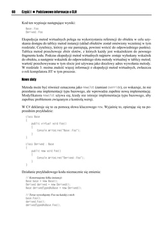 60   Część I n Podstawowe informacje o CLR


     Kod ten wypisuje następujące wyniki:
       Base::Foo
       Derived::Foo

     Ekspedycja metod wirtualnych polega na wykorzystaniu referencji do obiektu w celu uzy-
     skania dostępu do tablicy metod instancji (układ obiektów został omówiony wcześniej w tym
     rozdziale; Czytelnicy, którzy go nie pamiętają, powinni wrócić do odpowiedniego punktu).
     Tablica metod przechowuje zbiór slotów, z których każdy jest wskaźnikiem do pewnego
     fragmentu kodu. Podczas ekspedycji metod wirtualnych najpierw zostaje wyłuskany wskaźnik
     do obiektu, a następnie wskaźnik do odpowiedniego slotu metody wirtualnej w tablicy metod;
     wartość przechowywana w tym slocie jest używana jako docelowy adres wywołania metody.
     W rozdziale 3. można znaleźć więcej informacji o ekspedycji metod wirtualnych, zwłaszcza
     o roli kompilatora JIT w tym procesie.

     Nowe sloty

     Metoda może być również oznaczona jako newslot (zamiast override), co wskazuje, że nie
     przesłania ona implementacji typu bazowego, ale wprowadza zupełnie nową implementację.
     Modyfikatora newslot używa się, kiedy nie istnieje implementacja typu bazowego, aby
     zapobiec problemom związanym z kontrolą wersji.

     W C# deklaruje się to za pomocą słowa kluczowego new. Wyjaśnię to, opierając się na po-
     przednim przykładzie:
       class Base
       {
           public virtual void Foo()
           {
               Console.WriteLine("Base::Foo");
           }
       }

       class Derived : Base
       {
           public new void Foo()
           {
               Console.WriteLine("Derived::Foo");
           }
       }

     Działanie przykładowego kodu nieznacznie się zmienia:
       // Konstruujemy kilka instancji:
       Base base = new Base();
       Derived derived = new Derived();
       Base derivedTypedAsBase = new Derived();

       // Teraz wywołujemy Foo na każdej z nich:
       base.Foo();
       derived.Foo();
       derivedTypedAsBase.Foo();
 