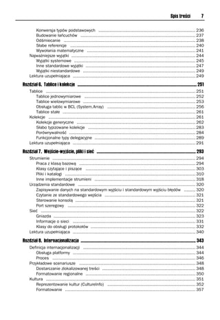 Spis treści              7

        Konwersja typów podstawowych ............................................................................ 236
        Budowanie łańcuchów .......................................................................................... 237
        Odśmiecanie ....................................................................................................... 238
        Słabe referencje .................................................................................................. 240
        Wywołania matematyczne ..................................................................................... 241
     Najważniejsze wyjątki ................................................................................................. 244
        Wyjątki systemowe ............................................................................................... 245
        Inne standardowe wyjątki ...................................................................................... 247
        Wyjątki niestandardowe ........................................................................................ 249
     Lektura uzupełniająca ................................................................................................ 249

Rozdział 6. Tablice i kolekcje ................................................................................................................ 251
     Tablice ..................................................................................................................... 251
        Tablice jednowymiarowe ....................................................................................... 252
        Tablice wielowymiarowe ........................................................................................ 253
        Obsługa tablic w BCL (System.Array) ..................................................................... 256
        Tablice stałe ........................................................................................................ 261
     Kolekcje ................................................................................................................... 261
        Kolekcje generyczne ............................................................................................. 262
        Słabo typizowane kolekcje .................................................................................... 283
        Porównywalność ................................................................................................... 284
        Funkcjonalne typy delegacyjne ............................................................................... 289
     Lektura uzupełniająca ................................................................................................ 291

Rozdział 7. Wejście-wyjście, pliki i sieć ............................................................................................. 293
     Strumienie ................................................................................................................ 294
         Praca z klasą bazową ........................................................................................... 294
         Klasy czytające i piszące ...................................................................................... 303
         Pliki i katalogi ...................................................................................................... 310
         Inne implementacje strumieni ............................................................................... 318
     Urządzenia standardowe ............................................................................................ 320
         Zapisywanie danych na standardowym wyjściu i standardowym wyjściu błędów ......... 320
         Czytanie ze standardowego wejścia ....................................................................... 321
         Sterowanie konsolą .............................................................................................. 321
         Port szeregowy .................................................................................................... 322
     Sieć ......................................................................................................................... 322
         Gniazda ............................................................................................................... 323
         Informacje o sieci ................................................................................................ 331
         Klasy do obsługi protokołów .................................................................................. 332
     Lektura uzupełniająca ................................................................................................ 340

Rozdział 8. Internacjonalizacja ............................................................................................................ 343
     Definicja internacjonalizacji ........................................................................................ 344
         Obsługa platformy ................................................................................................ 344
         Proces ................................................................................................................ 346
     Przykładowe scenariusze ........................................................................................... 348
         Dostarczanie zlokalizowanej treści ......................................................................... 348
         Formatowanie regionalne ...................................................................................... 350
     Kultura ..................................................................................................................... 351
         Reprezentowanie kultur (CultureInfo) ..................................................................... 352
         Formatowanie ...................................................................................................... 357
 
