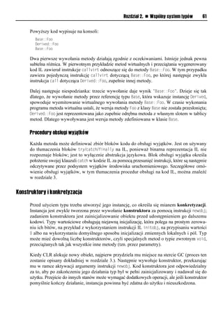 Rozdział 2. n Wspólny system typów        61


     Powyższy kod wypisuje na konsoli:
        Base::Foo
        Derived::Foo
        Base::Foo

     Dwa pierwsze wywołania metody działają zgodnie z oczekiwaniami. Istnieje jednak pewna
     subtelna różnica. W pierwotnym przykładzie metod wirtualnych i przeciążania wygenerowany
     kod IL zawierał instrukcje callvirt odnoszące się do metody Base::Foo. W tym przypadku
     zawiera pojedynczą instrukcję callvirt dotyczącą Base::Foo, po której następuje zwykła
     instrukcja call dotycząca Derived::Foo, zupełnie innej metody.

     Dalej następuje niespodzianka: trzecie wywołanie daje wynik "Base::Foo". Dzieje się tak
     dlatego, że wywołanie metody przez referencję typu Base, która wskazuje instancję Derived,
     spowoduje wyemitowanie wirtualnego wywołania metody Base::Foo. W czasie wykonania
     programu metoda wirtualna ustali, że wersja metody Foo z klasy Base nie została przesłonięta;
     Derived::Foo jest reprezentowana jako zupełnie odrębna metoda z własnym slotem w tablicy
     metod. Dlatego wywoływana jest wersja metody zdefiniowana w klasie Base.

     Procedury obsługi wyjątków

     Każda metoda może definiować zbiór bloków kodu do obsługi wyjątków. Jest on używany
     do tłumaczenia bloków try/catch/finally na IL, ponieważ binarna reprezentacja IL nie
     rozpoznaje bloków; jest to wyłącznie abstrakcja językowa. Blok obsługi wyjątku określa
     położenie swojej klauzuli catch w kodzie IL za pomocą przesunięć instrukcji, które są następnie
     odczytywane przez podsystem wyjątków środowiska uruchomieniowego. Szczegółowe omó-
     wienie obsługi wyjątków, w tym tłumaczenia procedur obsługi na kod IL, można znaleźć
     w rozdziale 3.


Konstruktory i konkretyzacja

     Przed użyciem typu trzeba utworzyć jego instancję, co określa się mianem konkretyzacji.
     Instancja jest zwykle tworzona przez wywołanie konstruktora za pomocą instrukcji newobj;
     zadaniem konstruktora jest zainicjalizowanie obiektu przed udostępnieniem go dalszemu
     kodowi. Typy wartościowe obsługują niejawną inicjalizację, która polega na prostym zerowa-
     niu ich bitów, na przykład z wykorzystaniem instrukcji IL initobj, na przypisaniu wartości
     0 albo na wykorzystaniu domyślnego sposobu inicjalizacji zmiennych lokalnych i pól. Typ
     może mieć dowolną liczbę konstruktorów, czyli specjalnych metod o typie zwrotnym void,
     przeciążanych tak jak wszystkie inne metody (tzn. przez parametry).

     Kiedy CLR alokuje nowy obiekt, najpierw przydziela mu miejsce na stercie GC (proces ten
     zostanie opisany dokładniej w rozdziale 3.). Następnie wywołuje konstruktor, przekazując
     mu w ramce aktywacji argumenty instrukcji newobj. Kod konstruktora jest odpowiedzialny
     za to, aby po zakończeniu jego działania typ był w pełni zainicjalizowany i nadawał się do
     użytku. Przejście do innych stanów może wymagać dodatkowych operacji, ale jeśli konstruktor
     pomyślnie kończy działanie, instancja powinna być zdatna do użytku i nieuszkodzona.
 