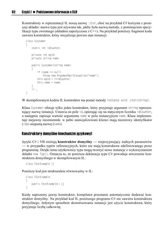 62   Część I n Podstawowe informacje o CLR


     Konstruktory w reprezentacji IL noszą nazwę .ctor, choć na przykład C# korzysta z prost-
     szej składni: nazwa typu jest używana tak, jakby była nazwą metody, z pominięciem specy-
     fikacji typu zwrotnego (składnia zapożyczona z C++). Na przykład poniższy fragment kodu
     zawiera konstruktor, który inicjalizuje pewien stan instancji:
       class Customer
       {
           static int idCounter;

           private int myId;
           private string name;

           public Customer(string name)
           {
               if (name == null)
                   throw new ArgumentNullException("name");
               this.myId = ++idCounter;
               this.name = name;
           }
           // …
       }

     W skompilowanym kodzie IL konstruktor ma postać metody instance void .ctor(string).

     Klasa Customer oferuje tylko jeden konstruktor, który przyjmuje argument string reprezen-
     tujący nazwę instancji. Ustawia on pole id, opierając się na statycznym liczniku idCounter,
     a następnie zapisuje wartość argumentu name w polu instancyjnym name. Klasa implemen-
     tuje niejawny niezmiennik: w pełni zainicjalizowani klienci mają niezerowy identyfikator
     (id) i niepustą nazwę (name).

     Konstruktory domyślne (mechanizm językowy)

     Języki C# i VB emitują konstruktor domyślny — nieprzyjmujący żadnych parametrów
     — w przypadku typów referencyjnych, które nie mają konstruktora zdefiniowanego przez
     programistę. Dzięki temu użytkownicy typu mogą tworzyć nowe instancje z wykorzystaniem
     składni new TyS(). Oznacza to, że poniższa deklaracja typu C# powoduje utworzenie kon-
     struktora domyślnego w skompilowanym IL:
       class CtorExample {}

     Poniższy kod jest strukturalnie równoważny w IL:
       class CtorExample
       {
           public CtorExample() {}
       }

     Kiedy napiszemy jawny konstruktor, kompilator przestanie automatycznie dodawać kon-
     struktor domyślny. Na przykład kod IL poniższego programu C# nie zawiera konstruktora
     domyślnego. Jedynym sposobem skonstruowania instancji jest użycie konstruktora, który
     przyjmuje liczbę całkowitą:
 