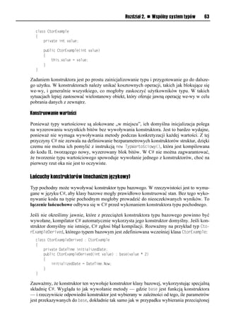 Rozdział 2. n Wspólny system typów      63

  class CtorExample
  {
      private int value;

      public CtorExample(int value)
      {
          this.value = value;
      }
  }

Zadaniem konstruktora jest po prostu zainicjalizowanie typu i przygotowanie go do dalsze-
go użytku. W konstruktorach należy unikać kosztownych operacji, takich jak blokujące się
we-wy, i generalnie wszystkiego, co mogłoby zaskoczyć użytkowników typu. W takich
sytuacjach lepiej zastosować wielostanowy obiekt, który oferuje jawną operację we-wy w celu
pobrania danych z zewnątrz.

Konstruowanie wartości

Ponieważ typy wartościowe są alokowane „w miejscu”, ich domyślna inicjalizacja polega
na wyzerowaniu wszystkich bitów bez wywoływania konstruktora. Jest to bardzo wydajne,
ponieważ nie wymaga wywoływania metody podczas konkretyzacji każdej wartości. Z tej
przyczyny C# nie zezwala na definiowanie bezparametrowych konstruktorów struktur, dzięki
czemu nie można ich pomylić z instrukcją new TySWartościowy(), która jest kompilowana
do kodu IL tworzącego nowy, wyzerowany blok bitów. W C# nie można zagwarantować,
że tworzenie typu wartościowego spowoduje wywołanie jednego z konstruktorów, choć na
pierwszy rzut oka nie jest to oczywiste.

Łańcuchy konstruktorów (mechanizm językowy)
Typ pochodny może wywoływać konstruktor typu bazowego. W rzeczywistości jest to wyma-
gane w języku C#, aby klasy bazowe mogły prawidłowo konstruować stan. Bez tego wyko-
nywanie kodu na typie pochodnym mogłoby prowadzić do nieoczekiwanych wyników. To
łączenie łańcuchowe odbywa się w C# przed wykonaniem konstruktora typu pochodnego.

Jeśli nie określimy jawnie, które z przeciążeń konstruktora typu bazowego powinno być
wywołane, kompilator C# automatycznie wykorzysta jego konstruktor domyślny. Jeśli kon-
struktor domyślny nie istnieje, C# zgłosi błąd kompilacji. Rozważmy na przykład typ Cto-
rExamSleDerived, którego typem bazowym jest zdefiniowana wcześniej klasa CtorExamSle:
  class CtorExampleDerived : CtorExample
  {
      private DateTime initializedDate;
      public CtorExampleDerived(int value) : base(value * 2)
      {
          initializedDate = DateTime.Now;
      }
  }

Zauważmy, że konstruktor ten wywołuje konstruktor klasy bazowej, wykorzystując specjalną
składnię C#. Wygląda to jak wywołanie metody — gdzie base jest funkcją konstruktora
— i rzeczywiście odpowiedni konstruktor jest wybierany w zależności od tego, ile parametrów
jest przekazywanych do base, dokładnie tak samo jak w przypadku wybierania przeciążonej
 