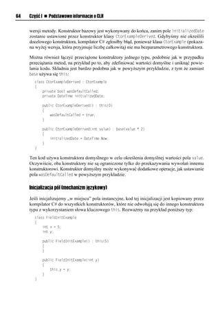 64   Część I n Podstawowe informacje o CLR


     wersji metody. Konstruktor bazowy jest wykonywany do końca, zanim pole initializedDate
     zostanie ustawione przez konstruktor klasy CtorExamSleDerived. Gdybyśmy nie określili
     docelowego konstruktora, kompilator C# zgłosiłby błąd, ponieważ klasa CtorExamSle (pokaza-
     na wyżej wersja, która przyjmuje liczbę całkowitą) nie ma bezparametrowego konstruktora.

     Można również łączyć przeciążone konstruktory jednego typu, podobnie jak w przypadku
     przeciążania metod, na przykład po to, aby zdefiniować wartości domyślne i uniknąć powie-
     lania kodu. Składnia jest bardzo podobna jak w powyższym przykładzie, z tym że zamiast
     base używa się this:
       class CtorExampleDerived : CtorExample
       {
           private bool wasDefaultCalled;
           private DateTime initializedDate;

           public CtorExampleDerived() : this(0)
           {
               wasDefaultCalled = true;
           }

           public CtorExampleDerived(int value) : base(value * 2)
           {
               initializedDate = DateTime.Now;
           }
       }

     Ten kod używa konstruktora domyślnego w celu określenia domyślnej wartości pola value.
     Oczywiście, oba konstruktory nie są ograniczone tylko do przekazywania wywołań innemu
     konstruktorowi. Konstruktor domyślny może wykonywać dodatkowe operacje, jak ustawianie
     pola wasDefaultCalled w powyższym przykładzie.

     Inicjalizacja pól (mechanizm językowy)

     Jeśli inicjalizujemy „w miejscu” pola instancyjne, kod tej inicjalizacji jest kopiowany przez
     kompilator C# do wszystkich konstruktorów, które nie odwołują się do innego konstruktora
     typu z wykorzystaniem słowa kluczowego this. Rozważmy na przykład poniższy typ:
       class FieldInitExample
       {
           int x = 5;
           int y;

           public FieldInitExample() : this(5)
           {
           }

           public FieldInitExample(int y)
           {
               this.y = y;
           }
       }
 