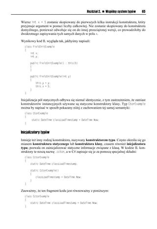 Rozdział 2. n Wspólny system typów       65


Wiersz int x = 5 zostanie skopiowany do pierwszych kilku instrukcji konstruktora, który
przyjmuje argument w postaci liczby całkowitej. Nie zostanie skopiowany do konstruktora
domyślnego, ponieważ odwołuje się on do innej przeciążonej wersji, co prowadziłoby do
dwukrotnego zapisywania tych samych danych w polu x.

Wynikowy kod IL wygląda tak, jakbyśmy napisali:
  class FieldInitExample
  {
      int x;
      int y;

      public FieldInitExample() : this(5)
      {
      }

      public FieldInitExample(int y)
      {
          this.y = y;
          this.x = 5;
      }
  }

Inicjalizacja pól statycznych odbywa się niemal identycznie, z tym zastrzeżeniem, że zamiast
konstruktorów instancyjnych używane są statyczne konstruktory klasy. Typ CtorExamSle
można by napisać w sposób pokazany niżej z zachowaniem tej samej semantyki:
  class CtorExample
  {
       static DateTime classLoadTimestamp = DateTime.Now;
  }


Inicjalizatory typów

Istnieje też inny rodzaj konstruktora, nazywany konstruktorem typu. Często określa się go
mianem konstruktora statycznego lub konstruktora klasy, czasem również inicjalizatora
typu; pozwala on zainicjalizować statyczne informacje związane z klasą. W kodzie IL kon-
struktory te noszą nazwę .cctor, a w C# zapisuje się je za pomocą specjalnej składni:
  class CctorExample
  {
      static DateTime classLoadTimestamp;

      static CctorExample()
      {
          classLoadTimestamp = DateTime.Now;
      }
  }

Zauważmy, że ten fragment kodu jest równoważny z poniższym:
  class CctorExample
  {
      static DateTime classLoadTimestamp = DateTime.Now;
  }
 