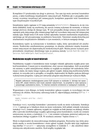 66   Część I n Podstawowe informacje o CLR


     Kompilator C# przekształca ten drugi w pierwszy. Ten sam typ może zawierać konstruktor
     jawny, a także kombinację inicjalizatorów statycznych pól. Podobnie jak w przypadku omó-
     wionej wcześniej inicjalizacji pól instancyjnych, kompilator poprzedzi treść konstruktora
     typu inicjalizacjami wszystkich pól.

     Inicjalizatory typów napisane w C# mają semantykę beforefieldinit. Oznacza to, że nie wia-
     domo dokładnie, kiedy się uruchomią, ale zawsze zostaną wykonane do momentu, w którym
     nastąpi pierwszy dostęp do danego typu. W tym przypadku dostęp oznacza odczytanie lub
     zapisanie pola statycznego albo instancyjnego bądź też wywołanie statycznej lub instancyjnej
     metody typu. Dzięki temu CLR może wybrać optymalny moment uruchomienia inicjalizatora,
     opóźniając go lub przyspieszając na podstawie heurystyki. Natomiast zasadą domyślną jest
     uruchamianie inicjalizatorów dokładnie w tym momencie, w którym następuje dostęp.

     Konstruktory typów są wykonywane w kontekście wątku, który spowodował ich urucho-
     mienie. Środowisko uruchomieniowe gwarantuje, że okrężne zależności między konstruk-
     torami statycznymi nie doprowadzą do nieskończonych pętli. Można jawnie wymusić prze-
     prowadzenie inicjalizacji określonego typu za pomocą metody System.Runtime.ComSiler-
     Services.RuntimeHelSers.RunClassConstructor.


     Nieobsłużone wyjątki w konstruktorach

     Nieobsłużony wyjątek w konstruktorze może wystąpić wskutek zgłoszenia wyjątku przez sam
     kod konstruktora. Czasem jest to nieuniknione, choć zawsze niepożądane. Jeśli na przykład
     nie możemy w pełni zainicjalizować obiektu ze względu na niespójne lub uszkodzone infor-
     macje o stanie, nie mamy innego wyjścia, jak zgłosić wyjątek. Jedyną inną możliwością byłoby
     udawać, że wszystko jest w porządku, co mogłoby doprowadzić do błędów podczas dalszego
     wykonywania programu. Lepiej jest zatrzymać program natychmiast po wykryciu błędu.

        Wyjątki całkowicie nieobsługiwane przez CLR opisano w rozdziale 3. Istnieje też wywo-
        łanie API, dzięki któremu kod może zawieść natychmiast, na przykład w razie wykrycia
        poważnego uszkodzenia stanu. To również zostanie omówione w następnym rozdziale.

     Wspominam o tym dlatego, że kiedy konstruktor zgłasza wyjątek, to wywołujący nie ma
     referencji do obiektu. Rozważmy sekwencję kodu IL odpowiadającą instrukcji C# Foo f =
     new Foo():
       newobj instance void Foo::.ctor()
       stloc.0

     Instrukcja newobj wywołuje konstruktor i pozostawia wynik na stosie wykonania. Instrukcja
     stloc.0 zapisuje go w lokalnym slocie na stosie wykonania. Jeśli jednak wskutek wykonania
     instrukcji newobj zostanie zgłoszony wyjątek (ze względu na brak pamięci na alokację obiektu
     albo z powodu nieobsłużonego wyjątku zgłoszonego przez konstruktor), wynik nie zostanie
     umieszczony na stosie, a instrukcja stloc.0 nie zostanie wykonana, ponieważ uaktywni się
     mechanizm obsługi wyjątków CLR. W rezultacie zmienna f będzie równa null.

     Może to doprowadzić do nieoczekiwanego działania programu. Rozważmy typ, który przy-
     dziela zasoby w swoim konstruktorze i może zgłosić wyjątek. Zwykle takie typy implemen-
     tują interfejs IDisSosable — opisywany szczegółowo w rozdziale 5. — aby umożliwić deter-
     ministyczne odzyskiwanie zasobów. Kod mógłby wyglądać tak:
 