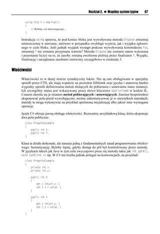 Rozdział 2. n Wspólny system typów       67

       using (Foo f = new Foo())
       {
           // Robimy coś interesującego…
       }

     Instrukcja using sprawia, że pod koniec bloku jest wywoływana metoda DisSose zmiennej
     umieszczonej w nawiasie, zarówno w przypadku zwykłego wyjścia, jak i wyjątku zgłoszo-
     nego w ciele bloku. Jeśli jednak wyjątek wystąpi podczas wywoływania konstruktora Foo,
     zmiennej f nie zostanie przypisana wartość! Metoda DisSose nie zostanie zatem wykonana
     i pozostanie liczyć na to, że zasoby zostaną zwolnione później przez finalizator f. Wyjątki,
     finalizację i zarządzanie zasobami omówimy szczegółowo w rozdziale 3.


Właściwości

     Właściwości to w dużej mierze syntaktyczny lukier. Nie są one obsługiwane w specjalny
     sposób przez CTS, ale mają wsparcie na poziomie bibliotek oraz języka i stanowią bardzo
     wygodny sposób definiowania metod służących do pobierania i ustawiania stanu instancji.
     Ich szczególny status jest wskazywany przez słowo kluczowe sSecialname w kodzie IL.
     Czasem określa się je mianem metod pobierających i ustawiających. Zamiast bezpośrednio
     eksponować pola przed wywołującymi, można zahermetyzować je w niewielkich metodach;
     metody te mogą wykonywać na przykład opóźnioną inicjalizację albo jakieś inne wymagane
     operacje.

     Język C# oferuje jawną obsługę właściwości. Rozważmy przykładową klasę, która eksponuje
     dwa pola publiczne:
       class PropertyExample
       {
           public int X;
           public int Y;
       }

     Klasa ta działa doskonale, ale narusza jedną z fundamentalnych zasad programowania obiekto-
     wego: hermetyzację. Byłoby lepiej, gdyby dostęp do pól był kontrolowany przez metody.
     W językach takich jak Java w tym celu zwyczajowo pisze się metody takie jak int getX(),
     void setX(int x) itp. W C# nie trzeba jednak polegać na konwencjach, na przykład:
       class PropertyExample
       {
           private int x;
           private int y;

           public int X
           {
               get { return x; }
               set { x = value; }
           }

           public int Y
           {
               get { return y; }
               set { y = value; }
           }
       }
 