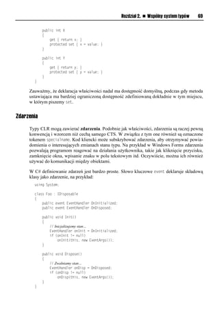 Rozdział 2. n Wspólny system typów   69

            public int X
            {
                get { return x; }
                protected set { x = value; }
            }

            public int Y
            {
                get { return y; }
                protected set { y = value; }
            }
       }

     Zauważmy, że deklaracja właściwości nadal ma dostępność domyślną, podczas gdy metoda
     ustawiająca ma bardziej ograniczoną dostępność zdefiniowaną dokładnie w tym miejscu,
     w którym piszemy set.


Zdarzenia

     Typy CLR mogą zawierać zdarzenia. Podobnie jak właściwości, zdarzenia są raczej pewną
     konwencją i wzorcem niż cechą samego CTS. W związku z tym one również są oznaczone
     tokenem sSecialname. Kod kliencki może subskrybować zdarzenia, aby otrzymywać powia-
     domienia o interesujących zmianach stanu typu. Na przykład w Windows Forms zdarzenia
     pozwalają programom reagować na działania użytkownika, takie jak kliknięcie przycisku,
     zamknięcie okna, wpisanie znaku w polu tekstowym itd. Oczywiście, można ich również
     używać do komunikacji między obiektami.

     W C# definiowanie zdarzeń jest bardzo proste. Słowo kluczowe event deklaruje składową
     klasy jako zdarzenie, na przykład:
       using System;

       class Foo : IDisposable
       {
           public event EventHandler OnInitialized;
           public event EventHandler OnDisposed;

            public void Init()
            {
                // Inicjalizujemy stan…
                EventHandler onInit = OnInitialized;
                if (onInit != null)
                     onInit(this, new EventArgs());
            }

            public void Dispose()
            {
                // Zwalniamy stan…
                EventHandler onDisp = OnDisposed;
                if (onDisp != null)
                    onDisp(this, new EventArgs());
            }
       }
 
