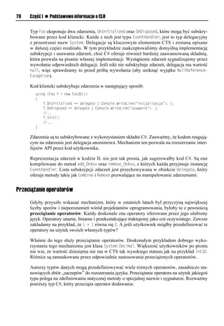 70   Część I n Podstawowe informacje o CLR


     Typ Foo eksponuje dwa zdarzenia, OnInitialized oraz OnDisSosed, które mogą być subskry-
     bowane przez kod kliencki. Każde z nich jest typu EventHandler; jest to typ delegacyjny
     z przestrzeni nazw System. Delegacje są kluczowym elementem CTS i zostaną opisane
     w dalszej części rozdziału. W tym przykładzie zaakceptowaliśmy domyślną implementację
     subskrypcji i usuwania zdarzeń, choć C# oferuje również bardziej zaawansowaną składnię,
     która pozwala na pisanie własnej implementacji. Wystąpienie zdarzeń sygnalizujemy przez
     wywołanie odpowiednich delegacji. Jeśli nikt nie subskrybuje zdarzeń, delegacja ma wartość
     null, więc sprawdzamy to przed próbą wywołania (aby uniknąć wyjątku NullReference-
     ExceStion).

     Kod kliencki subskrybuje zdarzenia w następujący sposób:
       using (Foo f = new Foo35())
       {
           f.OnInitialized += delegate { Console.WriteLine("inicjalizacja"); };
           f.OnDisposed += delegate { Console.WriteLine("usuwanie"); };
           // …
           f.Init();
           // …
       }

     Zdarzenia są tu subskrybowane z wykorzystaniem składni C#. Zauważmy, że kodem reagują-
     cym na zdarzenie jest delegacja anonimowa. Mechanizm ten pozwala na rozszerzanie inter-
     fejsów API przez kod użytkownika.

     Reprezentacja zdarzeń w kodzie IL nie jest tak prosta, jak sugerowałby kod C#. Są one
     kompilowane do metod add_OnXxx oraz remove_OnXxx, z których każda przyjmuje instancję
     EventHandler. Lista subskrypcji zdarzeń jest przechowywana w obiekcie Delegate, który
     oferuje metody takie jak Combine i Remove pozwalające na manipulowanie zdarzeniami.


Przeciążanie operatorów

     Gdyby przyszło wskazać mechanizm, który w ostatnich latach był przyczyną największej
     liczby sporów i nieporozumień wśród projektantów oprogramowania, byłoby to z pewnością
     przeciążanie operatorów. Każdy doskonale zna operatory oferowane przez jego ulubiony
     język. Operatory unarne, binarne i przekształcające traktujemy jako coś oczywistego. Zawsze
     zakładamy na przykład, że 1 + 1 równa się 2. A jeśli użytkownik mógłby przedefiniować te
     operatory na użytek swoich własnych typów?

     Właśnie do tego służy przeciążanie operatorów. Doskonałym przykładem dobrego wyko-
     rzystania tego mechanizmu jest klasa System.Decimal. Większość użytkowników po prostu
     nie wie, że wartość dziesiętna nie ma w CTS tak wysokiego statusu jak na przykład Int32.
     Różnice są zamaskowane przez odpowiednie zastosowanie przeciążonych operatorów.

     Autorzy typów danych mogą przedefiniowywać wiele różnych operatorów, zasadniczo sta-
     nowiących zbiór „zaczepów” do rozszerzania języka. Przeciążanie operatora na użytek jakiegoś
     typu polega na zdefiniowaniu statycznej metody o specjalnej nazwie i sygnaturze. Rozważmy
     poniższy typ C#, który przeciąża operator dodawania:
 