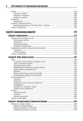 8        .NET Framework 2.0. Zaawansowane programowanie

         Zasoby ..................................................................................................................... 358
            Tworzenie zasobów .............................................................................................. 358
            Pakowanie i wdrażanie ......................................................................................... 360
            Dostęp do zasobów .............................................................................................. 362
         Kodowanie ................................................................................................................ 363
            Obsługa BCL ........................................................................................................ 364
         Problemy z domyślną kulturą ...................................................................................... 365
            Manipulacja łańcuchami (ToString, Parse i TryParse) ............................................... 365
         Lektura uzupełniająca ................................................................................................ 369


Część III Zaawansowane usługi CLR                                                                                                             371
    Rozdział 9. Bezpieczeństwo ................................................................................................................. 373
         Zabezpieczenia dostępu do kodu ................................................................................ 374
            Definiowanie zaufania .......................................................................................... 376
            Uprawnienia ........................................................................................................ 380
            Zarządzanie polityką ............................................................................................. 385
            Stosowanie zabezpieczeń ..................................................................................... 386
         Zabezpieczenia oparte na tożsamości użytkowników ........................................................ 391
            Tożsamość .......................................................................................................... 392
            Kontrola dostępu ................................................................................................. 393
         Lektura uzupełniająca ................................................................................................ 396

    Rozdział 10. Wątki, domeny i procesy ................................................................................................. 397
         Wątki ....................................................................................................................... 400
            Przydzielanie pracy wątkom należącym do puli ........................................................ 400
            Jawne zarządzanie wątkami .................................................................................. 402
            Odizolowane dane wątku ...................................................................................... 411
            Współdzielenie elementów pomiędzy wątkami ........................................................ 414
            Częste problemy współbieżności ........................................................................... 428
            Zdarzenia ............................................................................................................ 430
            Model programowania asynchronicznego ............................................................... 433
            Zaawansowane zagadnienia wątkowości ................................................................ 436
         Domeny AppDomain .................................................................................................. 441
            Tworzenie ............................................................................................................ 441
            Zwalnianie ........................................................................................................... 442
            Wczytywanie kodu do domeny AppDomain .............................................................. 442
            Szeregowanie ...................................................................................................... 443
            Wczytywanie, zwalnianie i wyjątki ........................................................................... 443
            Izolacja domeny AppDomain ................................................................................. 444
         Procesy .................................................................................................................... 447
            Istniejące procesy ................................................................................................ 447
            Tworzenie ............................................................................................................ 449
            Kończenie procesów ............................................................................................. 450
         Lektura uzupełniająca ................................................................................................ 451

    Rozdział 11. Interoperacyjność z kodem niezarządzanym ................................................................ 453
         Wskaźniki, uchwyty i zasoby ....................................................................................... 454
           Definicja interoperacyjności .................................................................................. 454
           Natywne wskaźniki w CTS (IntPtr) .......................................................................... 455
           Zarządzanie pamięcią i zasobami .......................................................................... 458
 