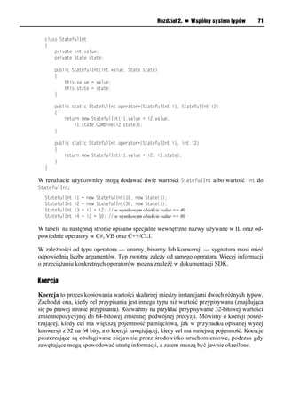 Rozdział 2. n Wspólny system typów   71

  class StatefulInt
  {
      private int value;
      private State state;

      public StatefulInt(int value, State state)
      {
          this.value = value;
          this.state = state;
      }

      public static StatefulInt operator+(StatefulInt i1, StatefulInt i2)
      {
          return new StatefulInt(i1.value + i2.value,
              i1.state.Combine(i2.state));
      }

      public static StatefulInt operator+(StatefulInt i1, int i2)
      {
          return new StatefulInt(i1.value + i2, i1.state);
      }
  }

W rezultacie użytkownicy mogą dodawać dwie wartości StatefulInt albo wartość int do
StatefulInt:
  StatefulInt   i1   =   new StatefulInt(10, new State());
  StatefulInt   i2   =   new StatefulInt(30, new State());
  StatefulInt   i3   =   i1 + i2; // w wynikowym obiekcie value == 40
  StatefulInt   i4   =   i2 + 50; // w wynikowym obiekcie value == 80

W tabeli na następnej stronie opisano specjalne wewnętrzne nazwy używane w IL oraz od-
powiednie operatory w C#, VB oraz C++/CLI.

W zależności od typu operatora — unarny, binarny lub konwersji — sygnatura musi mieć
odpowiednią liczbę argumentów. Typ zwrotny zależy od samego operatora. Więcej informacji
o przeciążaniu konkretnych operatorów można znaleźć w dokumentacji SDK.

Koercja

Koercja to proces kopiowania wartości skalarnej miedzy instancjami dwóch różnych typów.
Zachodzi ona, kiedy cel przypisania jest innego typu niż wartość przypisywana (znajdująca
się po prawej stronie przypisania). Rozważmy na przykład przypisywanie 32-bitowej wartości
zmiennopozycyjnej do 64-bitowej zmiennej podwójnej precyzji. Mówimy o koercji posze-
rzającej, kiedy cel ma większą pojemność pamięciową, jak w przypadku opisanej wyżej
konwersji z 32 na 64 bity, a o koercji zawężającej, kiedy cel ma mniejszą pojemność. Koercje
poszerzające są obsługiwane niejawnie przez środowisko uruchomieniowe, podczas gdy
zawężające mogą spowodować utratę informacji, a zatem muszą być jawnie określone.
 