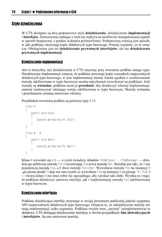 74    Część I n Podstawowe informacje o CLR


Style dziedziczenia

      W CTS dostępne są dwa podstawowe style dziedziczenia: dziedziczenie implementacji
      i interfejsu. Zastosowanie jednego z nich nie wpływa na możliwość manipulowania typami
      w sposób bezpieczny z punktu widzenia polimorfizmu. Podstawową różnicą jest sposób,
      w jaki podklasy otrzymują kopie składowych typu bazowego. Poniżej wyjaśnię, co to ozna-
      cza. Obsługiwane jest też dziedziczenie prywatnych interfejsów, ale nie dziedziczenie
      prywatnych implementacji.

      Dziedziczenie implementacji
      Jest to domyślny styl dziedziczenia w CTS używany przy tworzeniu podklas innego typu.
      Dziedziczenie implementacji oznacza, że podklasa otrzymuje kopie wszystkich nieprywatnych
      składowych typu bazowego, w tym implementacji metod. Zatem zgodnie z oczekiwaniami
      metody zdefiniowane w typie bazowym można natychmiast wywoływać na podklasie. Jeśli
      metody są wirtualne, podklasa może je przesłonić, aby dostarczyć własnej implementacji,
      zamiast zachowywać istniejące wersje zdefiniowane w typie bazowym. Metody wirtualne
      i przesłanianie zostaną omówione wkrótce.

      Przykładem tworzenia podklas są poniższe typy A i B:
        class A
        {
            public void Foo()
            {
                Console.WriteLine("A::Foo");
            }
        }

        class B : A
        {
            public void Bar()
            {
                Console.WriteLine("B::Bar");
            }
        }

      Klasa A wywodzi się z B — o czym świadczy składnia <Sodklasa> : <TySBazowy> — dzie-
      dzicząc publiczną metodę Foo i rozszerzając A o nową metodę Bar. Rezultat jest taki, że A ma
      pojedynczą metodę Foo, a B dwie metody Foo i Bar. Wywołanie metody Foo na instancji B
      „po prostu działa” i daje ten sam wynik co wywołanie Foo na instancji A (wypisuje "A::Foo")
      — twórca klasy B nie musi robić nic specjalnego, aby uzyskać taki efekt. Wynika to z tego,
      że podklasa dziedziczy zarówno interfejs, jak i implementację metody Foo zdefiniowanej
      w typie bazowym.

      Dziedziczenie interfejsu
      Podklasa dziedzicząca interfejs otrzymuje w swojej przestrzeni publicznej jedynie sygnatury
      API nieprywatnych składowych typu bazowego. Oznacza to, że odziedziczone metody nie
      mają implementacji, tylko sygnatury. Podklasa zwykle musi „ręcznie” zaimplementować te
      składowe. CTS obsługuje dziedziczenie interfejsu w dwóch przypadkach: klas abstrakcyjnych
      i interfejsów. Są one omówione poniżej.
 