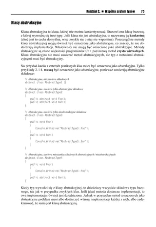 Rozdział 2. n Wspólny system typów   75


Klasy abstrakcyjne

     Klasa abstrakcyjna to klasa, której nie można konkretyzować. Stanowi ona klasę bazową,
     z której wywodzą się inne typy. Jeśli klasa nie jest abstrakcyjna, to nazywamy ją konkretną
     (choć jest to cecha domyślna, więc zwykle się o niej nie wspomina). Poszczególne metody
     klasy abstrakcyjnej mogą również być oznaczone jako abstrakcyjne, co znaczy, że nie do-
     starczają implementacji. Właściwości nie mogą być oznaczone jako abstrakcyjne. Metody
     abstrakcyjne są znane większości programistów C++ pod nazwą metod czysto wirtualnych.
     Klasa abstrakcyjna nie musi zawierać metod abstrakcyjnych, ale typ z metodami abstrak-
     cyjnymi musi być abstrakcyjny.

     Na przykład każda z czterech poniższych klas może być oznaczona jako abstrakcyjna. Tylko
     przykłady 2. i 4. muszą być oznaczone jako abstrakcyjne, ponieważ zawierają abstrakcyjne
     składowe:
       // Abstrakcyjna, nie zawiera składowych
       abstract class AbstractType1 {}

       // Abstrakcyjna, zawiera tylko abstrakcyjne składowe
       abstract class AbstractType2
       {
           public abstract void Foo();
           public abstract void Bar();
       }

       // Abstrakcyjna, zawiera tylko nieabstrakcyjne składowe
       abstract class AbstractType3
       {
           public void Foo()
           {
                Console.WriteLine("AbstractType3::Foo");
           }
           public void Bar()
           {
                Console.WriteLine("AbstractType3::Bar");
           }
       }

       // Abstrakcyjna, zawiera mieszankę składowych abstrakcyjnych i nieabstrakcyjnych
       abstract class AbstractType4
       {
           public void Foo()
           {
                Console.WriteLine("AbstractType4::Foo");
           }
           public abstract void Bar();
       }

     Kiedy typ wywodzi się z klasy abstrakcyjnej, to dziedziczy wszystkie składowe typu bazo-
     wego, tak jak w przypadku zwykłych klas. Jeśli jakaś metoda dostarcza implementacji, to
     owa implementacja również jest dziedziczona. Jednak w przypadku metod oznaczonych jako
     abstrakcyjne podklasa musi albo dostarczyć własnej implementacji każdej z nich, albo zade-
     klarować, że sama jest klasą abstrakcyjną.
 