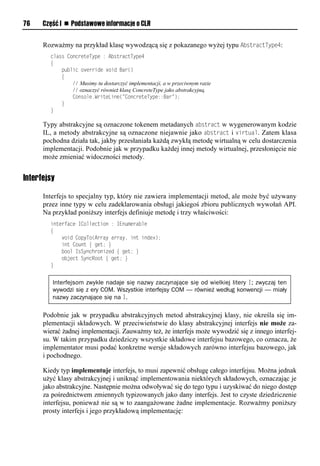 76    Część I n Podstawowe informacje o CLR


      Rozważmy na przykład klasę wywodzącą się z pokazanego wyżej typu AbstractTySe4:
        class ConcreteType : AbstractType4
        {
            public override void Bar()
            {
                // Musimy tu dostarczyć implementacji, a w przeciwnym razie
                // oznaczyć również klasę ConcreteType jako abstrakcyjną.
                Console.WriteLine("ConcreteType::Bar");
            }
        }

      Typy abstrakcyjne są oznaczone tokenem metadanych abstract w wygenerowanym kodzie
      IL, a metody abstrakcyjne są oznaczone niejawnie jako abstract i virtual. Zatem klasa
      pochodna działa tak, jakby przesłaniała każdą zwykłą metodę wirtualną w celu dostarczenia
      implementacji. Podobnie jak w przypadku każdej innej metody wirtualnej, przesłonięcie nie
      może zmieniać widoczności metody.


Interfejsy

      Interfejs to specjalny typ, który nie zawiera implementacji metod, ale może być używany
      przez inne typy w celu zadeklarowania obsługi jakiegoś zbioru publicznych wywołań API.
      Na przykład poniższy interfejs definiuje metodę i trzy właściwości:
        interface ICollection : IEnumerable
        {
            void CopyTo(Array array, int index);
            int Count { get; }
            bool IsSynchronized { get; }
            object SyncRoot { get; }
        }


         Interfejsom zwykle nadaje się nazwy zaczynające się od wielkiej litery I; zwyczaj ten
         wywodzi się z ery COM. Wszystkie interfejsy COM — również według konwencji — miały
         nazwy zaczynające się na I.

      Podobnie jak w przypadku abstrakcyjnych metod abstrakcyjnej klasy, nie określa się im-
      plementacji składowych. W przeciwieństwie do klasy abstrakcyjnej interfejs nie może za-
      wierać żadnej implementacji. Zauważmy też, że interfejs może wywodzić się z innego interfej-
      su. W takim przypadku dziedziczy wszystkie składowe interfejsu bazowego, co oznacza, że
      implementator musi podać konkretne wersje składowych zarówno interfejsu bazowego, jak
      i pochodnego.

      Kiedy typ implementuje interfejs, to musi zapewnić obsługę całego interfejsu. Można jednak
      użyć klasy abstrakcyjnej i uniknąć implementowania niektórych składowych, oznaczając je
      jako abstrakcyjne. Następnie można odwoływać się do tego typu i uzyskiwać do niego dostęp
      za pośrednictwem zmiennych typizowanych jako dany interfejs. Jest to czyste dziedziczenie
      interfejsu, ponieważ nie są w to zaangażowane żadne implementacje. Rozważmy poniższy
      prosty interfejs i jego przykładową implementację:
 