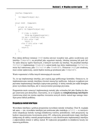 Rozdział 2. n Wspólny system typów      77

  interface IComparable
  {
      int CompareTo(object obj);
  }

  struct Int32 : IComparable
  {
      private int value;
      public int CompareTo(object obj)
      {
          if (!(obj is Int32))
              throw new ArgumentException();
          int num = ((Int32)obj).value;
          if (this.value < num)
              return -1;
          else if (this.value > num)
              return 1;
          return 0;
      }
      // …
  }

Przy takiej definicji instancji Int32 można używać wszędzie tam, gdzie oczekiwany jest
interfejs IComSarable, na przykład jako argument metody, lokalną zmienną lub pole itd.
To samo dotyczy typów bazowych, z których wywodzi się interfejs. Na przykład interfejs
ICollection implementuje IEnumerable; zatem każdy typ, który implementuje ICollection,
może być traktowany jako ICollection albo IEnumerable. Ponieważ Int32 jest strukturą,
musi zostać opakowany, zanim będzie można go przekazać jako IComSarable.

Warto wspomnieć o kilku innych interesujących rzeczach:

To, że typ implementuje interfejs, jest częścią jego publicznego kontraktu. Oznacza to, że
implementowane metody interfejsu również muszą być publiczne. Jedynym wyjątkiem jest
prywatna implementacja interfejsu (opisywana poniżej), w której metoda jest nadal dostępna
przez wywołania interfejsu, ale w rzeczywistości pozostaje prywatna.

Programista może oznaczyć implementację metody jako wirtualną lub jako finalną (to dru-
gie ustawienie jest domyślne). Zauważmy, że ze względu na reimplementację interfejsów
(omówioną niżej) nie można zapobiec tworzeniu nowych slotów metod tego samego inter-
fejsu przez dalsze podklasy.

Ekspedycja metod interfejsu

Wywołanie interfejsu z grubsza przypomina wywołanie metody wirtualnej. Choć IL wygląda
tak samo — tzn. wywołanie interfejsu jest emitowane jako instrukcja callvirt — w rzeczywi-
stości ekspedycja metody wymaga dodatkowej warstwy pośredniości. Jeśli przyjrzymy się
kodowi maszynowemu tworzonemu przez JIT, zobaczymy przeszukiwanie mapy interfejsu
(dołączonej do tablicy metod) przeprowadzane w celu skorelowania implementacji interfejsu
z odpowiednim slotem w tablicy metod. W większości przypadków te dodatkowe koszty nie
stanowią problemu.
 