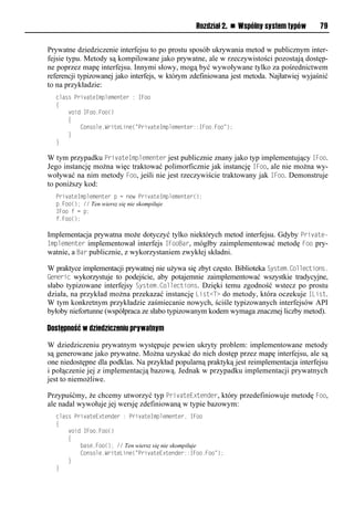 Rozdział 2. n Wspólny system typów       79


Prywatne dziedziczenie interfejsu to po prostu sposób ukrywania metod w publicznym inter-
fejsie typu. Metody są kompilowane jako prywatne, ale w rzeczywistości pozostają dostęp-
ne poprzez mapę interfejsu. Innymi słowy, mogą być wywoływane tylko za pośrednictwem
referencji typizowanej jako interfejs, w którym zdefiniowana jest metoda. Najłatwiej wyjaśnić
to na przykładzie:
  class PrivateImplementer : IFoo
  {
      void IFoo.Foo()
      {
          Console.WriteLine("PrivateImplementer::IFoo.Foo");
      }
  }

W tym przypadku SrivateImSlementer jest publicznie znany jako typ implementujący IFoo.
Jego instancję można więc traktować polimorficznie jak instancję IFoo, ale nie można wy-
woływać na nim metody Foo, jeśli nie jest rzeczywiście traktowany jak IFoo. Demonstruje
to poniższy kod:
  PrivateImplementer p = new PrivateImplementer();
  p.Foo(); // Ten wiersz się nie skompiluje
  IFoo f = p;
  f.Foo();

Implementacja prywatna może dotyczyć tylko niektórych metod interfejsu. Gdyby Srivate-
ImSlementer implementował interfejs IFooBar, mógłby zaimplementować metodę Foo pry-
watnie, a Bar publicznie, z wykorzystaniem zwykłej składni.

W praktyce implementacji prywatnej nie używa się zbyt często. Biblioteka System.Collections.
Generic wykorzystuje to podejście, aby potajemnie zaimplementować wszystkie tradycyjne,
słabo typizowane interfejsy System.Collections. Dzięki temu zgodność wstecz po prostu
działa, na przykład można przekazać instancję List<T> do metody, która oczekuje IList.
W tym konkretnym przykładzie zaśmiecanie nowych, ściśle typizowanych interfejsów API
byłoby niefortunne (współpraca ze słabo typizowanym kodem wymaga znacznej liczby metod).

Dostępność w dziedziczeniu prywatnym

W dziedziczeniu prywatnym występuje pewien ukryty problem: implementowane metody
są generowane jako prywatne. Można uzyskać do nich dostęp przez mapę interfejsu, ale są
one niedostępne dla podklas. Na przykład popularną praktyką jest reimplementacja interfejsu
i połączenie jej z implementacją bazową. Jednak w przypadku implementacji prywatnych
jest to niemożliwe.

Przypuśćmy, że chcemy utworzyć typ SrivateExtender, który przedefiniowuje metodę Foo,
ale nadal wywołuje jej wersję zdefiniowaną w typie bazowym:
  class PrivateExtender : PrivateImplementer, IFoo
  {
      void IFoo.Foo()
      {
          base.Foo(); // Ten wiersz się nie skompiluje
          Console.WriteLine("PrivateExtender::IFoo.Foo");
      }
  }
 