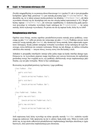 80   Część I n Podstawowe informacje o CLR


     Zwykle osiągnęlibyśmy to za pomocą słowa kluczowego base języka C#, ale w tym przypadku
     kompilator zgłosi błąd, ponieważ Foo jest metodą prywatną typu SrivateImSlementer. Wy-
     dawałoby się, że w takiej sytuacji można posłużyć się składnią ((IFoo)base).Foo(), ale takie
     wywołanie również się nie skompiluje (nie ma ono zresztą żadnej reprezentacji w IL). Mogli-
     byśmy napisać ((IFoo)this).Foo(), ale wówczas wpadlibyśmy w nieskończoną pętlę (ponie-
     waż powoduje to wirtualne wywołanie kopii należącej do SrivateExtender — tej samej
     metody, która wykonuje wywołanie). Po prostu nie da się napisać kodu, który by to robił!

     Reimplementacja interfejsu

     Ogólnie rzecz biorąc, można zapobiec przedefiniowywaniu metody przez podklasy, ozna-
     czając ją jako final (albo po prostu nie oznaczając jej jako virtual). Podklasa zawsze może
     oznaczyć swoją metodę jako newslot, aby dostarczyć nową metodę, która odpowiada sygna-
     turze istniejącej. Kiedy jednak następuje wirtualne wywołanie wersji należącej do typu ba-
     zowego, nowa definicja nie zostanie wykonana. Dzieje się tak dlatego, że tablica wirtualna
     odróżnia obie metody — innymi słowy, tworzy nowy slot dla każdej z nich.

     Jednakże w przypadku interfejsów istnieje tylko jedna mapa na każdy interfejs danego typu.
     Oznacza to, że wywołanie poprzez mapę interfejsu jest zawsze kierowane do najbardziej
     pochodnej wersji, bez względu na to, czy podklasy zdefiniowały swoje implementacje jako
     finalne, czy też jako wirtualne. Może to być zaskakujące.

     Rozważmy na przykład poniższy typ bazowy i jego podklasę:
       class FooBase : IFoo
       {
           public void Foo()
           {
               Console.WriteLine("FooBase::Foo");
           }
           public void Bar()
           {
               Console.WriteLine("FooBase::Bar");
           }
       }

       class FooDerived : FooBase, IFoo
       {
           public new void Foo()
           {
               Console.WriteLine("FooDerived::Foo");
           }
           public new void Bar()
           {
               Console.WriteLine("FooDerived::Bar");
           }
       }

     Jeśli napiszemy kod, który wywołuje na różne sposoby metody Foo i Bar, niektóre wyniki
     mogą nas zaskoczyć. Gdy spojrzymy na nie w całości, będą miały sens. Mimo to wiele osób
     dziwi się, że typ może całkowicie przedefiniować implementację interfejsu określoną w typie
     bazowym, choć pierwotna implementacja jest chroniona.
 