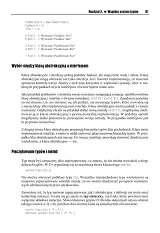 Rozdział 2. n Wspólny system typów        81

        FooDerived d = new FooDerived();
        FooBase b = d;
        IFoo i = d;

        b.Foo(); // Wyświetla "FooBase::Foo"
        b.Bar(); // Wyświetla "FooBase::Bar"

        d.Foo(); // Wyświetla "FooDerived::Foo"
        d.Bar(); // Wyświetla "FooDerived::Bar"

        i.Foo(); // Wyświetla "FooDerived::Foo"


Wybór między klasą abstrakcyjną a interfejsem

     Klasy abstrakcyjne i interfejsy pełnią podobne funkcje, ale mają różne wady i zalety. Klasy
     abstrakcyjne mogą oferować nie tylko interfejs, lecz również implementację, co znacznie
     upraszcza kontrolę wersji. Należy z nich więc korzystać w większości sytuacji, choć w nie-
     których przypadkach użycie interfejsów również będzie miało sens.

     Jako przykład problemów z kontrolą wersji rozważmy następującą sytuację: opublikowaliśmy
     klasę abstrakcyjną i interfejs z dwiema metodami, void A() i void B(). Zasadniczo jesteśmy
     na nie skazani, tzn. nie możemy się ich pozbyć, nie naruszając typów, które wywodzą się
     z naszej klasy albo implementują nasz interfejs. Klasy abstrakcyjne można jednak z czasem
     rozszerzać. Gdybyśmy chcieli na przykład dodać nową metodę void C(), moglibyśmy zdefi-
     niować ją w klasie abstrakcyjnej z pewną domyślną implementacją. W podobny sposób
     moglibyśmy dodać pomocnicze, przeciążone wersje metody. W przypadku interfejsów jest
     to po prostu niemożliwe.

     Z drugiej strony klasy abstrakcyjne przejmują hierarchię typów klas pochodnych. Klasa może
     implementować interfejs, a mimo to nadal zachować jakąś sensowną hierarchię typów. W przy-
     padku klas abstrakcyjnych jest inaczej. Co więcej, interfejsy pozwalają stosować dziedziczenie
     wielokrotne, a klasy abstrakcyjne — nie.


Pieczętowanie typów i metod

     Typ może być oznaczony jako zapieczętowany, co znaczy, że nie można wywodzić z niego
     dalszych typów. W C# sygnalizuje się to za pomocą słowa kluczowego sealed:
        sealed class Foo {}

     Nie można utworzyć podklasy typu Foo. Wszystkie niestandardowe typy wartościowe są
     niejawnie zapieczętowane wskutek zasady, że nie można dziedziczyć po typach wartościo-
     wych zdefiniowanych przez użytkownika.

     Zauważmy też, że typ zarówno zapieczętowany, jak i abstrakcyjny z definicji nie może mieć
     konkretnej instancji. Uważa się go zatem za typ statyczny, czyli taki, który powinien mieć
     wyłącznie składowe statyczne. Słowo kluczowe języka C# dla klas statycznych używa właśnie
     takiego wzorca w IL, tzn. poniższe dwa wiersze kodu są semantycznie równoważne:
        static class Foo { /* … */ }
        abstract sealed class Foo { /* …*/ }
 