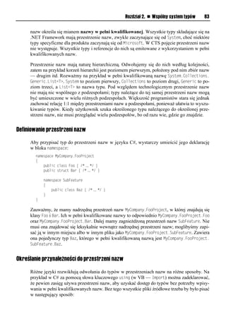 Rozdział 2. n Wspólny system typów      83


     nazw określa się mianem nazwy w pełni kwalifikowanej. Wszystkie typy składające się na
     .NET Framework mają przestrzenie nazw, zwykle zaczynające się od System, choć niektóre
     typy specyficzne dla produktu zaczynają się od Microsoft. W CTS pojęcie przestrzeni nazw
     nie występuje. Wszystkie typy i referencje do nich są emitowane z wykorzystaniem w pełni
     kwalifikowanych nazw.

     Przestrzenie nazw mają naturę hierarchiczną. Odwołujemy się do nich według kolejności,
     zatem na przykład korzeń hierarchii jest poziomem pierwszym, położony pod nim zbiór nazw
     — drugim itd. Rozważmy na przykład w pełni kwalifikowaną nazwę System.Collections.
     Generic.List<T>. System to poziom pierwszy, Collections to poziom drugi, Generic to po-
     ziom trzeci, a List<T> to nazwa typu. Pod względem technologicznym przestrzenie nazw
     nie mają nic wspólnego z podzespołami; typy należące do tej samej przestrzeni nazw mogą
     być umieszczone w wielu różnych podzespołach. Większość programistów stara się jednak
     zachować relację 1:1 między przestrzeniami nazw a podzespołami, ponieważ ułatwia to wyszu-
     kiwanie typów. Kiedy użytkownik szuka określonego typu należącego do określonej prze-
     strzeni nazw, nie musi przeglądać wielu podzespołów, bo od razu wie, gdzie go znajdzie.


Definiowanie przestrzeni nazw

     Aby przypisać typ do przestrzeni nazw w języku C#, wystarczy umieścić jego deklarację
     w bloku namesSace:
        namespace MyCompany.FooProject
        {
            public class Foo { /* … */ }
            public struct Bar { /* … */ }

            namespace SubFeature
            {
                public class Baz { /* … */ }
            }
        }

     Zauważmy, że mamy nadrzędną przestrzeń nazw MyComSany.FooSroject, w której znajdują się
     klasy Foo i Bar. Ich w pełni kwalifikowane nazwy to odpowiednio MyComSany.FooSroject.Foo
     oraz MyComSany.FooSroject.Bar. Dalej mamy zagnieżdżoną przestrzeń nazw SubFeature. Nie
     musi ona znajdować się leksykalnie wewnątrz nadrzędnej przestrzeni nazw; moglibyśmy zapi-
     sać ją w innym miejscu albo w innym pliku jako MyComSany.FooSroject.SubFeature. Zawiera
     ona pojedynczy typ Baz, którego w pełni kwalifikowaną nazwą jest MyComSany.FooSroject.
     SubFeature.Baz.


Określanie przynależności do przestrzeni nazw

     Różne języki rozwikłują odwołania do typów w przestrzeniach nazw na różne sposoby. Na
     przykład w C# za pomocą słowa kluczowego using (w VB — ImSort) można zadeklarować,
     że pewien zasięg używa przestrzeni nazw, aby uzyskać dostęp do typów bez potrzeby wpisy-
     wania w pełni kwalifikowanych nazw. Bez tego wszystkie pliki źródłowe trzeba by było pisać
     w następujący sposób:
 