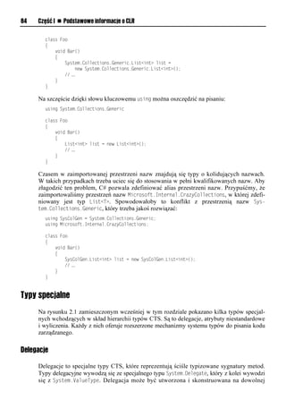 84   Część I n Podstawowe informacje o CLR

        class Foo
        {
            void Bar()
            {
                System.Collections.Generic.List<int> list =
                    new System.Collections.Generic.List<int>();
                // …
            }
        }

     Na szczęście dzięki słowu kluczowemu using można oszczędzić na pisaniu:
        using System.Collections.Generic

        class Foo
        {
            void Bar()
            {
                List<int> list = new List<int>();
                // …
            }
        }

     Czasem w zaimportowanej przestrzeni nazw znajdują się typy o kolidujących nazwach.
     W takich przypadkach trzeba uciec się do stosowania w pełni kwalifikowanych nazw. Aby
     złagodzić ten problem, C# pozwala zdefiniować alias przestrzeni nazw. Przypuśćmy, że
     zaimportowaliśmy przestrzeń nazw Microsoft.Internal.CrazyCollections, w której zdefi-
     niowany jest typ List<T>. Spowodowałoby to konflikt z przestrzenią nazw Sys-
     tem.Collections.Generic, który trzeba jakoś rozwiązać:
        using SysColGen = System.Collections.Generic;
        using Microsoft.Internal.CrazyCollections;

        class Foo
        {
            void Bar()
            {
                SysColGen.List<int> list = new SysColGen.List<int>();
                // …
            }
        }


Typy specjalne
     Na rysunku 2.1 zamieszczonym wcześniej w tym rozdziale pokazano kilka typów specjal-
     nych wchodzących w skład hierarchii typów CTS. Są to delegacje, atrybuty niestandardowe
     i wyliczenia. Każdy z nich oferuje rozszerzone mechanizmy systemu typów do pisania kodu
     zarządzanego.

Delegacje

     Delegacje to specjalne typy CTS, które reprezentują ściśle typizowane sygnatury metod.
     Typy delegacyjne wywodzą się ze specjalnego typu System.Delegate, który z kolei wywodzi
     się z System.ValueTySe. Delegacja może być utworzona i skonstruowana na dowolnej
 
