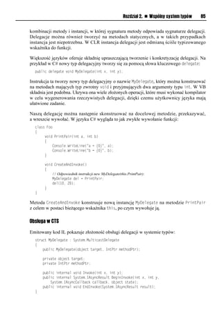 Rozdział 2. n Wspólny system typów   85


kombinacji metody i instancji, w której sygnatura metody odpowiada sygnaturze delegacji.
Delegacje można również tworzyć na metodach statycznych, a w takich przypadkach
instancja jest niepotrzebna. W CLR instancja delegacji jest odmianą ściśle typizowanego
wskaźnika do funkcji.

Większość języków oferuje składnię upraszczającą tworzenie i konkretyzację delegacji. Na
przykład w C# nowy typ delegacyjny tworzy się za pomocą słowa kluczowego delegate:
  public delegate void MyDelegate(int x, int y);

Instrukcja ta tworzy nowy typ delegacyjny o nazwie MyDelegate, który można konstruować
na metodach mających typ zwrotny void i przyjmujących dwa argumenty typu int. W VB
składnia jest podobna. Ukrywa ona wiele złożonych operacji, które musi wykonać kompilator
w celu wygenerowania rzeczywistych delegacji, dzięki czemu użytkownicy języka mają
ułatwione zadanie.

Naszą delegację można następnie skonstruować na docelowej metodzie, przekazywać,
a wreszcie wywołać. W języku C# wygląda to jak zwykłe wywołanie funkcji:
  class Foo
  {
       void PrintPair(int a, int b)
       {
           Console.WriteLine("a = {0}", a);
           Console.WriteLine("b = {0}", b);
       }

       void CreateAndInvoke()
       {
           // Odpowiednik instrukcji new MyDelegate(this.PrintPair):
           MyDelegate del = PrintPair;
           del(10, 20);
       }
  }

Metoda CreateAndInvoke konstruuje nową instancję MyDelegate na metodzie SrintSair
z celem w postaci bieżącego wskaźnika this, po czym wywołuje ją.

Obsługa w CTS

Emitowany kod IL pokazuje złożoność obsługi delegacji w systemie typów:
  struct MyDelegate : System.MulticastDelegate
  {
      public MyDelegate(object target, IntPtr methodPtr);

      private object target;
      private IntPtr methodPtr;

      public internal void Invoke(int x, int y);
      public internal System.IAsyncResult BeginInvoke(int x, int y,
          System.IAsyncCallback callback, object state);
      public internal void EndInvoke(System.IAsyncResult result);
  }
 