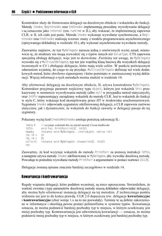86   Część I n Podstawowe informacje o CLR


     Konstruktor służy do formowania delegacji na docelowym obiekcie i wskaźniku do funkcji.
     Metody Invoke, BeginInvoke oraz EndInvoke implementują procedurę wywoływania delegacji
     i są oznaczone jako internal (tzn. runtime w IL), aby wskazać, że implementację zapewnia
     CLR; w IL ich ciało jest puste. Metoda Invoke wykonuje wywołanie synchroniczne, a Begi-
     nInvoke oraz EndInvoke realizują wzorzec znany z modelu programowania asynchronicznego
     (opisywanego dokładniej w rozdziale 10.), aby wykonać asynchroniczne wywołanie metody.

     Zauważmy najpierw, że typ MyDelegate narusza jedną z omówionych wyżej zasad, miano-
     wicie tę, że struktury nie mogą wywodzić się z typów innych niż ValueTySe. CTS zapewnia
     specjalną obsługę delegacji, więc jest to dozwolone. Zwróćmy też uwagę, że MyDelegate
     wywodzi się z MulticastDelegate; typ ten jest wspólną klasą bazową dla wszystkich delegacji
     tworzonych w C# i obsługuje delegacje, które mają wiele celów. W punkcie poświęconym
     zdarzeniom wyjaśnię, do czego to się przydaje. MulticastDelegate definiuje też wiele dodat-
     kowych metod, które chwilowo zignorujemy i które pominięto w zamieszczonej wyżej dekla-
     racji. Więcej informacji o tych metodach można znaleźć w rozdziale 14.

     Aby uformować delegację na docelowym obiekcie, IL używa konstruktora MyDelegate.
     Konstruktor przyjmuje parametr wejściowy typu object, którym jest wskaźnik this prze-
     kazywany w momencie wywoływania metody (albo null w przypadku metod statycznych),
     oraz IntStr reprezentujący zarządzany wskaźnik do metody CLR. Jest to wskaźnik do funkcji
     w stylu C, który wskazuje kod skompilowany przez JIT w środowisku uruchomieniowym.
     Sygnatura Invoke odpowiada sygnaturze zdefiniowanej delegacji, a CLR zapewnia zarówno
     statycznie, jak i dynamicznie, że wskaźnik do funkcji zawarty w delegacji pasuje do tej
     sygnatury.

     Pokazany wyżej kod CreateAndInvoke emituje poniższą sekwencję IL:
       ldarg.0    // wczytuje wskaźnik this na użytek metody CreateAndInvoke
       ldftn      void Foo::PrintPair(int32, int32)
       newobj     instance void MyDelegate::.ctor(object, native int)
       ldc.i4.s   10
       ldc.i4.s   20
       callvirt   instance void MyDelegate::Invoke(int32, int32)
       ret

     Zauważmy, że kod wczytuje wskaźnik do metody SrintSair za pomocą instrukcji ldftn,
     a następnie używa metody Invoke zdefiniowanej w MyDelegate, aby wywołać docelową metodę.
     Powoduje to pośrednie wywołanie metody SrintSair z argumentami w postaci wartości 10 i 20.

     Delegacje zostaną opisane znacznie bardziej szczegółowo w rozdziale 14.

     Kowariancja i kontrawariancja
     Reguły wiązania delegacji, które podałem wcześniej, są nieco uproszczone. Stwierdziłem, że
     wartość zwrotna i typy parametrów docelowej metody muszą dokładnie odpowiadać delegacji,
     aby można było uformować instancję delegacji na tej metodzie. Z technicznego punktu
     widzenia nie jest to do końca prawdą. CLR 2.0 dopuszcza tzw. delegacje kowariancyjne
     i kontrawariancyjne (choć wersje 1.x na to nie pozwalały). Terminy te są dobrze zakorzenio-
     ne w informatyce i określają pewne postaci polimorfizmu w systemie typów. Kowariancja
     oznacza, że można podstawić bardziej pochodny typ w miejscu, w którym oczekiwany jest
     mniej pochodny typ. Kontrawariancja jest odwrotnością kowariancji — oznacza, że można
     podstawić mniej pochodny typ w miejscu, w którym oczekiwany jest bardziej pochodny typ.
 