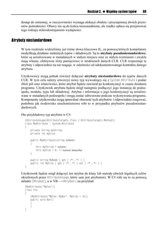 Rozdział 2. n Wspólny system typów     89


     dostęp do zmiennej, w rzeczywistości wymaga alokacji obiektu i przynajmniej dwóch pozio-
     mów pośredniości. Obawy nie są do końca nieuzasadnione, ale rzadko opłaca się przejmować
     tego rodzaju mikrodostrajaniem wydajności.


Atrybuty niestandardowe

     W tym rozdziale widzieliśmy już różne słowa kluczowe IL, za pomocą których kompilatory
     modyfikują działanie niektórych typów i składowych. Są to atrybuty pseudoniestandardowe,
     które są serializowane w metadanych w stałym miejscu oraz ze stałym rozmiarem i zwykle
     mają własne, efektywne sloty pamięciowe w strukturach danych CLR. CLR rozpoznaje te
     atrybuty i odpowiednio na nie reaguje, w zależności od udokumentowanego kontraktu danego
     atrybutu.

     Użytkownicy mogą jednak również dołączać atrybuty niestandardowe do typów danych
     CLR. W tym celu należy utworzyć nowy typ wywodzący się z System.Attribute i podać
     zbiór pól oraz właściwości, które atrybut będzie zawierał po konkretyzacji w czasie działania
     programu. Użytkownik atrybutu będzie mógł następnie podłączyć jego instancję do podze-
     społu, modułu, typu lub składowej. Atrybut i informacje o jego konkretyzacji są serializo-
     wane w metadanych podzespołu i mogą zostać odtworzone podczas wykonywania programu.
     Komponenty użytkownika mogą sprawdzać obecność tych atrybutów i odpowiednio reagować,
     podobnie jak środowisko uruchomieniowe robi to w przypadku atrybutów pseudoniestan-
     dardowych.

     Oto przykładowy typ atrybutu w C#:
       [AttributeUsage(AttributeTargets.Class | AttributeTargets.Method)]
       class MyAttribute : System.Attribute
       {
           private string myString;
           private int mySize;

           public MyAttribute(string myName)
           {
               this.myString = myName;
               this.mySize = 8; // wartość domyślna
           }

           public string MyName { get { /* … */ } }
           public int MySize { get { /* … */ } set { /* … */ } }
       }

     Użytkownik będzie mógł dołączyć ten atrybut do klasy lub metody (dwóch legalnych celów
     określonych przez AttributeUsage, który sam jest atrybutem). W C# robi się to za pomocą
     składni [Atrybut], a w VB —<Atrybut>, na przykład:
       [MyAttribute("MyFoo")]
       class Foo
       {
           [MyAttribute("MyFoo::MyBar", MySize = 16)]
           public void Bar()
           {
           }
       }
 