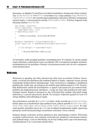 90   Część I n Podstawowe informacje o CLR


     Zauważmy, że składnia C# umożliwia wywołanie konstruktora i dostarczenie zbioru wartości.
     Typ System.Reflection.MemberInfo i wywodzące się z niego podtypy (TySe, MethodInfo,
     SroSertyInfo, FieldInfo itd.) umożliwiają komponentom odczytanie atrybutów komponentu
     systemu typów z wykorzystaniem metody GetCustomAttributes. Poniższy fragment kodu
     odczytuje atrybuty Foo i Foo.Bar:
       Type fooType = typeof(Foo);
       object[] myAttrOnType = fooType.GetCustomAttributes(
           typeof(MyAttribute), false);
       if (myAttrOnType.Length > 0)
       {
           // Robimy coś specjalnego… typ ma atrybut MyAttribute
       }

       MethodInfo fooBarMethod = fooType.GetMethod("Bar");
       foreach (object attr in fooBarMethod.GetCustomAttributes(false))
       {
           if (attr.GetType() == typeof(MyAttribute))
           {
               // Ma atrybut MyAttribute, zróbmy coś z tym
           }
       }

     To był bardzo szybki przegląd atrybutów niestandardowych. W rozdziale 14. można znaleźć
     więcej informacji o pokazanych wyżej wywołaniach API, wewnętrznym działaniu atrybutów
     niestandardowych (na przykład o formacie ich przechowywania) oraz ich roli w programo-
     waniu dynamicznym.


Wyliczenia

     Wyliczenie to specjalny typ, który odwzorowuje zbiór nazw na wartości liczbowe. Korzy-
     stanie z wyliczeń jest alternatywą dla osadzania stałych w kodzie i zapewnia wyższy poziom
     nominalnego bezpieczeństwa typologicznego. Typy wyliczeniowe wyglądają w metadanych
     podobnie jak zwykłe typy, ale stosują się do ścisłych reguł zdefiniowanych w CTS. Na przy-
     kład definiowanie metod lub konstruktorów w typach wyliczeniowych jest niedozwolone,
     podobnie jak implementowanie interfejsów, i mogą one mieć tylko pojedyncze pole repre-
     zentujące wartość. Reguły te istnieją po to, aby wyliczenia były wydajne i aby języki mogły
     traktować je w pewien specyficzny sposób. Na szczęście większość języków (w tym C#)
     oferuje składnię, która abstrahuje te reguły.

     Typ wyliczeniowy wywodzi się z System.Enum, który z kolei wywodzi się z System.ValueTySe.
     Każdy opiera się na konkretnym typie podstawowym, jednym spośród Boolean, Char, Byte,
     Int16, Int32, Int64, SByte, UInt16, UInt32, UInt64, IntStr, UIntStr, Single i Double. W więk-
     szości języków domyślnie używa się Int32; jest on dobrym kompromisem między zajmowaną
     pamięcią a możliwością przyszłego rozszerzania wyliczenia o nowe wartości.

     Instancja danego wyliczenia zawiera pojedyncze pole reprezentujące wartość. Wyliczenia
     są typami wartościowymi, więc instancja wyliczenia jest zasadniczo równoważna wartości
     typu podstawowego, z tym że odwołujemy się do niej według nazwy typu wyliczeniowego,
     a przekształcenia w tę i z powrotem są dość łatwe.
 