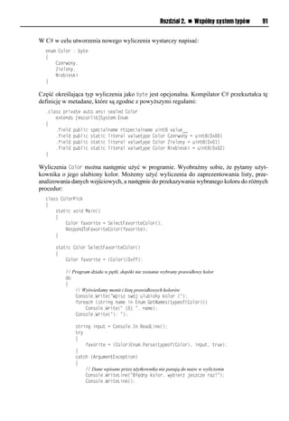 Rozdział 2. n Wspólny system typów   91


W C# w celu utworzenia nowego wyliczenia wystarczy napisać:
  enum Color : byte
  {
      Czerwony,
      Zielony,
      Niebieski
  }

Część określająca typ wyliczenia jako byte jest opcjonalna. Kompilator C# przekształca tę
definicję w metadane, które są zgodne z powyższymi regułami:
  .class private auto ansi sealed Color
      extends [mscorlib]System.Enum
  {
      .field public specialname rtspecialname uint8 value__
      .field public static literal valuetype Color Czerwony = uint8(0x00)
      .field public static literal valuetype Color Zielony = uint8(0x01)
      .field public static literal valuetype Color Niebieski = uint8(0x02)
  }

Wyliczenia Color można następnie użyć w programie. Wyobraźmy sobie, że pytamy użyt-
kownika o jego ulubiony kolor. Możemy użyć wyliczenia do zaprezentowania listy, prze-
analizowania danych wejściowych, a następnie do przekazywania wybranego koloru do różnych
procedur:
  class ColorPick
  {
      static void Main()
      {
          Color favorite = SelectFavoriteColor();
          RespondToFavoriteColor(favorite);
      }

      static Color SelectFavoriteColor()
      {
          Color favorite = (Color)(0xff);

          // Program działa w pętli, dopóki nie zostanie wybrany prawidłowy kolor
          do
          {
              // Wyświetlamy monit i listę prawidłowych kolorów
              Console.Write("Wpisz swój ulubiony kolor (");
              foreach (string name in Enum.GetNames(typeof(Color)))
                   Console.Write(" {0} ", name);
              Console.Write("): ");

              string input = Console.In.ReadLine();
              try
              {
                  favorite = (Color)Enum.Parse(typeof(Color), input, true);
              }
              catch (ArgumentException)
              {
                  // Dane wpisane przez użytkownika nie pasują do nazw w wyliczeniu
                  Console.WriteLine("Błędny kolor, wybierz jeszcze raz!");
                  Console.WriteLine();
 