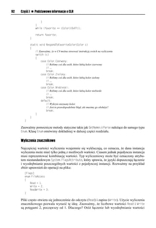 92   Część I n Podstawowe informacje o CLR

                   }
               }
               while (favorite == (Color)(0xFF));

               return favorite;
           }

           static void RespondToFavoriteColor(Color c)
           {
               // Zauważmy, że w C# można stosować instrukcję switch na wyliczeniu
               switch (c)
               {
                   case Color.Czerwony:
                       // Robimy coś dla osób, które lubią kolor czerwony
                       // …
                       break;
                   case Color.Zielony:
                       // Robimy coś dla osób, które lubią kolor zielony
                       // …
                       break;
                   case Color.Niebieski:
                       // Robimy coś dla osób, które lubią kolor niebieski
                       // …
                       break;
                   default:
                       // Wykryto nieznany kolor.
                       // Jest to prawdopodobnie błąd, ale musimy go obsłużyć!
                       break;
               }
           }
       }

     Zauważmy pomocnicze metody statyczne takie jak GetNames i Sarse należące do samego typu
     Enum. Klasę Enum omówimy dokładniej w dalszej części rozdziału.


     Wyliczenia znacznikowe

     Najczęściej wartości wyliczenia wzajemnie się wykluczają, co oznacza, że dana instancja
     wyliczenia może mieć tylko jedną z możliwych wartości. Czasem jednak pojedyncza instancja
     musi reprezentować kombinację wartości. Typ wyliczeniowy może być oznaczony atrybu-
     tem niestandardowym System.FlagsAttribute, który sprawia, że języki dopuszczają łączenie
     i wyodrębnianie poszczególnych wartości z pojedynczej instancji. Rozważmy na przykład
     zbiór uprawnień do operacji na pliku:
       [Flags]
       enum FileAccess
       {
           Read = 1,
           Write = 2,
           ReadWrite = 3;
       }

     Pliki często otwiera się jednocześnie do odczytu (Read) i zapisu (Write). Użycie wyliczenia
     znacznikowego pozwala wyrazić tę ideę. Zauważmy, że liczbowe wartości Read i Write
     są potęgami 2, począwszy od 1. Dlaczego? Otóż łączenie lub wyodrębnianie wartości
 