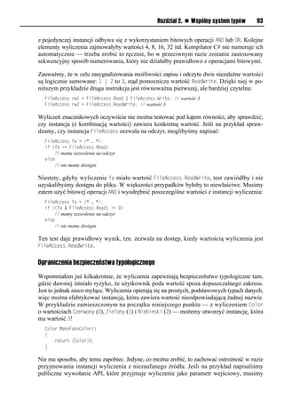 Rozdział 2. n Wspólny system typów       93


z pojedynczej instancji odbywa się z wykorzystaniem bitowych operacji AND lub OR. Kolejne
elementy wyliczenia zajmowałyby wartości 4, 8, 16, 32 itd. Kompilator C# nie numeruje ich
automatycznie — trzeba zrobić to ręcznie, bo w przeciwnym razie zostanie zastosowany
sekwencyjny sposób numerowania, który nie działałby prawidłowo z operacjami bitowymi.

Zauważmy, że w celu zasygnalizowania możliwości zapisu i odczytu dwie niezależne wartości
są logicznie sumowane: 1 | 2 to 3, stąd pomocnicza wartość ReadWrite. Dzięki niej w po-
niższym przykładzie druga instrukcja jest równoważna pierwszej, ale bardziej czytelna:
  FileAccess rw1 = FileAccess.Read | FileAccess.Write; // wartość 3
  FileAccess rw2 = FileAccess.ReadWrite; // wartość 3

Wyliczeń znacznikowych oczywiście nie można testować pod kątem równości, aby sprawdzić,
czy instancja (z kombinacją wartości) zawiera konkretną wartość. Jeśli na przykład spraw-
dzamy, czy instancja FileAccess zezwala na odczyt, moglibyśmy napisać:
  FileAccess fa = /* … */;
  if (fa == FileAccess.Read)
      // mamy zezwolenie na odczyt
  else
      // nie mamy dostępu

Niestety, gdyby wyliczenie fa miało wartość FileAccess.ReadWrite, test zawiódłby i nie
uzyskalibyśmy dostępu do pliku. W większości przypadków byłoby to niewłaściwe. Musimy
zatem użyć bitowej operacji AND i wyodrębnić poszczególne wartości z instancji wyliczenia:
  FileAccess fa = /* … */;
  if ((fa & FileAccess.Read) != 0)
      // mamy zezwolenie na odczyt
  else
      // nie mamy dostępu

Ten test daje prawidłowy wynik, tzn. zezwala na dostęp, kiedy wartością wyliczenia jest
FileAccess.ReadWrite.


Ograniczenia bezpieczeństwa typologicznego

Wspomniałem już kilkakrotnie, że wyliczenia zapewniają bezpieczeństwo typologiczne tam,
gdzie dawniej istniało ryzyko, że użytkownik poda wartość spoza dopuszczalnego zakresu.
Jest to jednak nieco mylące. Wyliczenia opierają się na prostych, podstawowych typach danych,
więc można sfabrykować instancję, która zawiera wartość nieodpowiadającą żadnej nazwie.
W przykładzie zamieszczonym na początku niniejszego punktu — z wyliczeniem Color
o wartościach Czerwony (0), Zielony (1) i Niebieski (2) — możemy utworzyć instancję, która
ma wartość 3!
  Color MakeFakeColor()
  {
      return (Color)3;
  }

Nie ma sposobu, aby temu zapobiec. Jedyne, co można zrobić, to zachować ostrożność w razie
przyjmowania instancji wyliczenia z niezaufanego źródła. Jeśli na przykład napisaliśmy
publiczne wywołanie API, które przyjmuje wyliczenie jako parametr wejściowy, musimy
 
