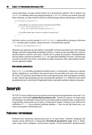 94   Część I n Podstawowe informacje o CLR


     zawsze sprawdzać, czy jego wartość mieści się w dozwolonym zakresie. Aby to ułatwić, typ
     System.Enum definiuje statyczną metodę pomocniczą IsDefined. Zwraca ona wartość logiczną,
     która wskazuje, czy dana wartość należy do zdefiniowanego zakresu określonego wyliczenia:
       void AcceptColorInput(Color c)
       {
           // Sprawdzamy, czy wejściowa wartość wyliczenia jest prawidłowa
           if (!Enum.IsDefined(typeof(Color), c))
               throw new ArgumentOutOfRangeException("c");

           // Zweryfikowaliśmy dane wejściowe, możemy z nimi pracować
           // …
       }

     Jeśli ktoś celowo wywoła metodę AcceStColorInSut z nieprawidłową instancją wyliczenia
     Color, metoda zgłosi wyjątek, zamiast zawieść w nieoczekiwany sposób:
       AcceptColorInput(MakeFakeColor());

     Metoda ta nie sprawdza się zbyt dobrze w przypadku wyliczeń znacznikowych. Jeśli instancja
     takiego wyliczenia reprezentuje kombinację wartości, to sama nie jest prawidłowym wyborem
     spośród zakresu wartości wyliczenia. Zwykle jest to jednak do przyjęcia. Prawdopodobnie
     kod nie będzie wykonywał instrukcji switch ani sprawdzał dokładnej równości. Zamiast tego
     zawiodą wszystkie testy bitów, prowadząc do gałęzi programu, która zapoczątkuje kontro-
     lowane zgłoszenie błędu.

     Inne metody pomocnicze
     Typ System.Enum ma kilka przydatnych metod do pracy z wyliczeniami, zwłaszcza w zakresie
     analizy składniowej, weryfikacji oraz generowania list prawidłowych nazw lub wartości.
     W wersji 2.0 większość metod nadal nie ma wersji generycznych, choć niewątpliwie miałoby
     to sens; zamiast tego przyjmują one typ wyliczenia jako parametr TySe. Większość tych metod
     przedstawiono już w powyższych fragmentach kodu, a pozostałe nietrudno opanować samemu.




     W CLR 2.0 nowa funkcja nazywana generycznością pozwala programistom stosować w pi-
     sanym przez nich kodzie polimorfizm parametryczny. Termin ten oznacza, że można pisać
     kod operujący na instancjach, których typ nie jest znany podczas kompilowania, a użytkownicy
     mogą później wykorzystać go do pracy z konkretnymi typami. Funkcja ta jest zbliżona do
     szablonów C++ — i ma zwodniczo podobną składnię — choć nie jest tak elastyczna, a za-
     razem niewygodna i problematyczna.


Podstawy i terminologia
     Podstawowym założeniem generyczności jest to, że typy (klasy, struktury, delegacje) lub
     metody można definiować w kategoriach formalnych parametrów typu, które w defini-
     cjach mogą zostać zastąpione rzeczywistymi typami. Liczba parametrów akceptowanych
 