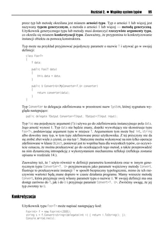 Rozdział 2. n Wspólny system typów       95


     przez typ lub metodę określana jest mianem arności typu. Typ o arności 1 lub więcej jest
     nazywany typem generycznym, a metoda o arności 1 lub więcej — metodą generyczną.
     Użytkownik generycznego typu lub metody musi dostarczyć rzeczywiste argumenty typu,
     co określa się mianem konkretyzacji typu. Zauważmy, że przypomina to konkretyzowanie
     instancji obiektu za pomocą konstruktora.

     Typ może na przykład przyjmować pojedynczy parametr o nazwie T i używać go w swojej
     definicji:
       class Foo<T>
       {
           T data;

           public Foo(T data)
           {
               this.data = data;
           }

           public U Convert<U>(MyConverter<T,U> converter)
           {
               return converter(data);
           }
       }

     Typ Converter to delegacja zdefiniowana w przestrzeni nazw System, której sygnatura wy-
     gląda następująco:
       public delegate TOutput Converter<TInput, TOutput>(TInput input);

     Typ Foo ma pojedynczy argument (T) i używa go do zdefiniowania instancyjnego pola data.
     Jego arność wynosi 1. Typ data nie będzie znany, dopóki wywołujący nie skonstruuje typu
     Foo<T>, podstawiając argument typu w miejsce T. Argumentem tym może być int, string
     albo dowolny inny typ, w tym typy zdefiniowane przez użytkownika. Z tej przyczyny nie da
     się zrobić zbyt wiele z czymś, co ma typ T. Statycznie można wykonywać na nim tylko operacje
     zdefiniowane w klasie Object, ponieważ jest to wspólna baza dla wszystkich typów, co oczywi-
     ście oznacza, że można przekazywać go do oczekujących tego metod, a także przeprowadzić
     na nim dynamiczną introspekcję z wykorzystaniem mechanizmu refleksji (refleksja zostanie
     opisana w rozdziale 14.).

     Zauważmy też, że T użyto również w definicji parametru konstruktora oraz w innym gene-
     rycznym typie Converter<T, U> przyjmowanym jako parametr wejściowy metody Convert.
     Ilustruje to przekazywanie instancji T w sposób bezpieczny typologicznie, mimo że ich rze-
     czywiste wartości będą znane dopiero w czasie działania programu. Mamy wreszcie metodę
     Convert, która przyjmuje swój własny parametr typu o nazwie U. W swojej definicji ma ona
     dostęp zarówno do T, jak i do U i przyjmuje parametr Convert<T, U>. Zwróćmy uwagę, że jej
     typ zwrotny to U.


Konkretyzacja

     Użytkownik typu Foo<T> może napisać następujący kod:
       Foo<int> f = new Foo<int>(2005);
       string s = f.Convert<string>(delegate(int i) { return i.ToString(); });
       Console.WriteLine(s);
 