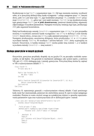 96   Część I n Podstawowe informacje o CLR


     Konkretyzuje to typ Foo<T> z argumentem typu int. Od tego momentu możemy wyobrazić
     sobie, że w powyższej definicji klasy każde wystąpienie T zostaje zastąpione przez int. Innymi
     słowy, pole data jest teraz typu int, jego konstruktor przyjmuje int, a metoda Convert przyj-
     muje Converter<int, U>, gdzie typ U jest nadal nieznany. Foo<int> to typ skonkretyzowany
     typu generycznego Foo<T>; jest w pełni skonstruowany, ponieważ dostarczyliśmy argumenty
     odpowiadające wszystkim parametrom. Następnie tworzymy instancję tego typu, przekazując
     2005 jako argument konstruktora.

     Dalej kod konkretyzuje metodę Convert<U> z argumentem typu string. I w tym przypadku
     możemy w wyobraźni zamienić każde wystąpienie U na string w definicji i ciele metody
     Convert. Innymi słowy, zwraca ona string, a jako parametr przyjmuje Convert<int, string>.
     Następnie przekazujemy anonimową delegację, która przekształca int w string przez
     wywołanie metody ToString. W rezultacie s zawiera łańcuch "2005", który wypisujemy na
     konsoli. Oczywiście, w każdej instancji Foo<T> można podać inną wartość T, a w każdym
     wywołaniu metody Convert<U> — inną wartość U.


Obsługa generyków w innych językach

     Oczywiście, powyższe przykłady skupiały się na języku C#; na początku rozdziału zazna-
     czyłem, że tak będzie. Ale generyki to mechanizm oplatający cały system typów, a zarówno
     VB, jak i C++/CLI obsługują typy i metody generyczne. Powyższą klasę można by zapisać
     w VB z wykorzystaniem składni Of T:
       Class Foo(Of T)
           Private data As T

           Public Sub Foo(data As T)
               Me.data = data
           End Sub

           Public Function Convert(Of U)(converter As Converter(Of T, U)) As U
               Return converter(Me.data)
           End Function
       End Class

     Tekstowy IL reprezentuje generyki z wykorzystaniem własnej składni. Część poniższego
     kodu może być niezrozumiała, ponieważ nie omówiliśmy jeszcze IL (jest to temat następnego
     rozdziału). Pomimo to warto zwrócić uwagę na syntaktyczne różnice w sposobie reprezento-
     wania parametrów typu oraz wykorzystywania ich w definicjach typów i metod:
       .class auto ansi nested private beforefieldinit Foo`1<T>
           extends [mscorlib]System.Object
       {
           .field private !T data
           .method public hydebysig specialname rtspecialname
                   instance void .ctor(!T data) cil managed
           {
               .maxstack 8
               ldarg.0
               call instance void [mscorlib]System.Object::.ctor()
               ldarg.0
               ldarg.1
 