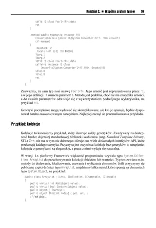 Rozdział 2. n Wspólny system typów        97

                stfld !0 class Foo`1<!T>::data
                ret
            }

            .method public hydebysig instance !!U
                Convert<U>(class [mscorlib]System.Converter`2<!T, !!U> convert)
                cil managed
            {
                .maxstack 2
                .locals init ([0] !!U $0000)
                ldarg.1
                ldarg.2
                ldfld !0 class Foo`1<!T>::data
                callvirt instance !1 class
                    [mscorlib]System.Converter`2<!T,!!U>::Invoke(!0)
                stloc.0
                ldloc.0
                ret
            }
        }

     Zauważmy, że sam typ nosi nazwę Foo`1<T>. Jego arność jest reprezentowana przez `1,
     a w jego definicji !T oznacza parametr T. Metoda jest podobna, choć nie ma znacznika arności,
     a do swoich parametrów odwołuje się z wykorzystaniem podwójnego wykrzyknika, na
     przykład !!U.

     Generyki początkowo mogą wydawać się skomplikowane, ale kto je opanuje, będzie dyspo-
     nował bardzo zaawansowanym narzędziem. Najlepiej zacząć do przeanalizowania przykładu.


Przykład: kolekcje

     Kolekcje to kanoniczny przykład, który ilustruje zalety generyków. Zważywszy na dostęp-
     ność bardzo dojrzałej standardowej biblioteki szablonów (ang. Standard Template Library,
     STL) C++, nie ma w tym nic dziwnego: oferuje ona wiele doskonałych interfejsów API, które
     przekonają każdego sceptyka. Przyczyna jest oczywista: kolekcje bez generyków to utrapienie;
     kolekcje z generykami są eleganckie, a praca z nimi wydaje się naturalna.

     W wersji 1.x platformy Framework większość programistów używała typu System.Collec-
     tions.ArrayList do przechowywania kolekcji obiektów lub wartości. Typ ten zawiera m.in.
     metody do dodawania, lokalizowania, usuwania i wyliczania elementów. Jeśli przyjrzymy się
     publicznej części definicji typu ArrayList, znajdziemy kilka metod, które operują na elementach
     typu System.Object, na przykład:
        public class ArrayList : IList, ICollection, IEnumerable, ICloneable
        {
            public virtual int Add(object value);
            public virtual bool Contains(object value);
            public object[] ToArray();
            public object this[int index] { get; set; }
            // I tak dalej…
        }
 