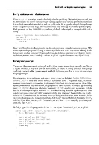 Rozdział 2. n Wspólny system typów       99


Koszty opakowywania i odpakowywania

Klasa ArrayList powoduje również bardziej subtelne problemy. Najważniejszym z nich jest
to, że tworzenie list typów wartościowych wymaga opakowania wartości przed umieszczeniem
ich na liście oraz odpakowania ich podczas pobierania. W przypadku długich list opakowy-
wanie i odpakowywanie mogą łatwo zdominować całą operację. Rozważmy poniższy przy-
kład; generuje on listę 1 000 000 przypadkowych liczb całkowitych, a następnie oblicza ich
sumę:
  ArrayList listOfInts = GenerateRandomInts(1000000);
  long sum = 0;
  foreach (int x in listOfInts)
      sum += x;
  // …

Kiedy profilowałem ten kod, okazało się, że opakowywanie i odpakowywanie zajmują 74%
czasu wykonania programu! Koszty te można wyeliminować przez utworzenie własnej, ściśle
typizowanej kolekcji wartości int (przy założeniu, że dostęp do elementów uzyskujemy bezpo-
średnio za pomocą metod kolekcji, a nie na przykład za pośrednictwem interfejsu IList).

Rozwiązanie: generyki

Tworzenie i konserwowanie własnych kolekcji jest czasochłonne i ma niewiele wspólnego
z logiką aplikacji, a przy tym jest tak powszechne, że często w jednej aplikacji funkcjonuje
wiele tak zwanych ściśle typizowanych kolekcji. Spójrzmy prawdzie w oczy: nie ma w tym
nic przyjemnego.

Rozwiązaniem tego problemu jest nowy, generyczny typ kolekcji System.Collections.
Generic.List<T>, który ma arność równą 1 i parametr typu T. Argument typu, określany
podczas konkretyzacji, reprezentuje typ instancji, które będą przechowywane na liście. Gdy-
byśmy potrzebowali listy łańcuchów, moglibyśmy to łatwo wyrazić, określając typ zmiennej
jako List<string>. Podobnie gdybyśmy napisali List<int>, mielibyśmy gwarancję, że lista
będzie przechowywać tylko wartości int, i uniknęlibyśmy kosztów opakowywania oraz
odpakowywania, ponieważ CLR wygenerowałoby kod operujący bezpośrednio na warto-
ściach int. Zauważmy też, że możemy utworzyć listę przechowującą zbiór wartości, które
są polimorficznie zgodne z argumentem typu. Gdybyśmy na przykład mieli hierarchię typów,
w której A jest klasą bazową, a B i C wywodzą się z A, lista List<A> mogłaby przechowywać
elementy typu A, B i C.

Definicja typu List<T> przypomina ArrayList, ale używa T zamiast object, na przykład:
  public class List<T> : IList<T>, ICollection<T>, IEnumerable<T>,
      IList, ICollection, IEnumerable
  {
      public virtual void Add(T item);
      public virtual bool Contains(T item);
      public T[] ToArray();
      public T this[int index] { get; set; }
      // I tak dalej…
  }
 