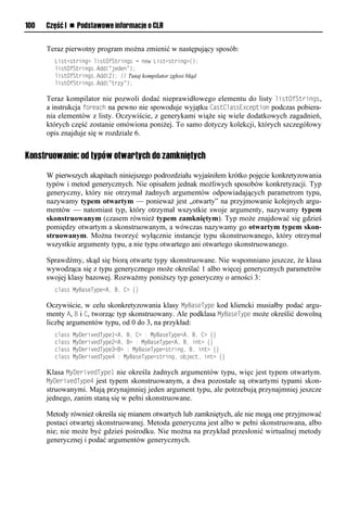 100   Część I n Podstawowe informacje o CLR


      Teraz pierwotny program można zmienić w następujący sposób:
        List<string> listOfStrings = new List<string>();
        listOfStrings.Add("jeden");
        listOfStrings.Add(2); // Tutaj kompilator zgłosi błąd
        listOfStrings.Add("trzy");

      Teraz kompilator nie pozwoli dodać nieprawidłowego elementu do listy listOfStrings,
      a instrukcja foreach na pewno nie spowoduje wyjątku CastClassExceStion podczas pobiera-
      nia elementów z listy. Oczywiście, z generykami wiąże się wiele dodatkowych zagadnień,
      których część zostanie omówiona poniżej. To samo dotyczy kolekcji, których szczegółowy
      opis znajduje się w rozdziale 6.


Konstruowanie: od typów otwartych do zamkniętych

      W pierwszych akapitach niniejszego podrozdziału wyjaśniłem krótko pojęcie konkretyzowania
      typów i metod generycznych. Nie opisałem jednak możliwych sposobów konkretyzacji. Typ
      generyczny, który nie otrzymał żadnych argumentów odpowiadających parametrom typu,
      nazywamy typem otwartym — ponieważ jest „otwarty” na przyjmowanie kolejnych argu-
      mentów — natomiast typ, który otrzymał wszystkie swoje argumenty, nazywamy typem
      skonstruowanym (czasem również typem zamkniętym). Typ może znajdować się gdzieś
      pomiędzy otwartym a skonstruowanym, a wówczas nazywamy go otwartym typem skon-
      struowanym. Można tworzyć wyłącznie instancje typu skonstruowanego, który otrzymał
      wszystkie argumenty typu, a nie typu otwartego ani otwartego skonstruowanego.

      Sprawdźmy, skąd się biorą otwarte typy skonstruowane. Nie wspomniano jeszcze, że klasa
      wywodząca się z typu generycznego może określać 1 albo więcej generycznych parametrów
      swojej klasy bazowej. Rozważmy poniższy typ generyczny o arności 3:
        class MyBaseType<A, B, C> {}

      Oczywiście, w celu skonkretyzowania klasy MyBaseTySe kod kliencki musiałby podać argu-
      menty A, B i C, tworząc typ skonstruowany. Ale podklasa MyBaseTySe może określić dowolną
      liczbę argumentów typu, od 0 do 3, na przykład:
        class   MyDerivedType1<A, B, C> : MyBaseType<A, B, C> {}
        class   MyDerivedType2<A, B> : MyBaseType<A, B, int> {}
        class   MyDerivedType3<B> : MyBaseType<string, B, int> {}
        class   MyDerivedType4 : MyBaseType<string, object, int> {}

      Klasa MyDerivedTySe1 nie określa żadnych argumentów typu, więc jest typem otwartym.
      MyDerivedTySe4 jest typem skonstruowanym, a dwa pozostałe są otwartymi typami skon-
      struowanymi. Mają przynajmniej jeden argument typu, ale potrzebują przynajmniej jeszcze
      jednego, zanim staną się w pełni skonstruowane.

      Metody również określa się mianem otwartych lub zamkniętych, ale nie mogą one przyjmować
      postaci otwartej skonstruowanej. Metoda generyczna jest albo w pełni skonstruowana, albo
      nie; nie może być gdzieś pośrodku. Nie można na przykład przesłonić wirtualnej metody
      generycznej i podać argumentów generycznych.
 