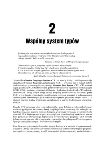 System typów to syntaktyczna metoda dowodzenia braku pewnych
     niepożądanych działań programu przez klasyfikowanie fraz według
     rodzaju wartości, które w sobie zawierają.
                                 — Benjamin C. Pierce, Types and Programming Languages
     Ostatecznie wszystkie programy są zbudowane z typów danych.
     U podstaw każdego języka leżą typy wbudowane, sposoby łączenia ich
     w celu utworzenia nowych typów oraz metody nadawania nowym typom nazw,
     aby można było ich używać tak samo jak typów wbudowanych.
                     — Jim Miller, The Common Language Infrastructure Annotated Standard

Środowisko Common Language Runtime (CLR) — mówiąc ściślej, każda implementacja
specyfikacji Common Language Infrastructure (CLI) — wykonuje kod w ramach dobrze
zdefiniowanego systemu typów nazywanego Common Type System (CTS). CTS stanowi
część specyfikacji CLI standaryzowanej przez międzynarodowe organizacje normalizacyjne
ECMA i ISO z udziałem przedstawicieli branży i środowisk akademickich. CTS definiuje
zbiór struktur i usług, których mogą używać programy przeznaczone do wykonania przez
CLR, w tym bogaty system typów umożliwiający tworzenie abstrakcji z wykorzystaniem
zarówno typów wbudowanych, jak i zdefiniowanych przez użytkownika. Innymi słowy, CTS
stanowi interfejs między programami zarządzanymi a samym środowiskiem uruchomie-
niowym.

Ponadto CTS wprowadza zbiór reguł i aksjomatów, które definiują weryfikowalne bezpie-
czeństwo typologiczne. Proces weryfikacji klasyfikuje kod na bezpieczny albo niebezpieczny
typologicznie, przy czym ta pierwsza kategoria gwarantuje bezpieczne wykonanie kodu
w ramach CLR. Wykonywanie bezpieczne typologicznie pozwala uniknąć uszkodzenia zawar-
tości pamięci, do którego mogą doprowadzić nieweryfikowalne programy. CLR zezwala
jednak na wykonywanie takich programów, zapewniając dużą elastyczność kosztem poten-
cjalnego uszkodzenia danych i nieoczekiwanych błędów.

Zunifikowany system typów kontroluje dostęp do danych w pamięci, ich przetwarzanie
i łączenie. Oferuje statyczne wykrywanie i eliminowanie niektórych klas błędów programi-
stycznych, usystematyzowany sposób budowania i wielokrotnego używania abstrakcji,
 