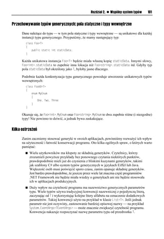 Rozdział 2. n Wspólny system typów       101


Przechowywanie typów generycznych: pola statyczne i typy wewnętrzne

     Dane należące do typu — w tym pola statyczne i typy wewnętrzne — są unikatowe dla każdej
     instancji typu generycznego. Przypuśćmy, że mamy następujący typ:
        class Foo<T>
        {
            public static int staticData;
        }

     Każda unikatowa instancja Foo<T> będzie miała własną kopię staticData. Innymi słowy,
     Foo<int>.staticData to zupełnie inna lokacja niż Foo<string>.staticData itd. Gdyby typ
     pola staticData był określony jako T, byłoby jasne dlaczego.

     Podobnie każda konkretyzacja typu generycznego powoduje utworzenie unikatowych typów
     wewnętrznych:
        class Foo60<T>
        {
            enum MyEnum
            {
                One, Two, Three
            }
        }

     Okazuje się, że Foo<int>.MyEnum oraz Foo<string>.MyEnum to dwa zupełnie różne (i niezgodne)
     typy! Nie powinno to dziwić, a jednak bywa zaskakujące.


Kilka ostrzeżeń

     Zanim zaczniemy stosować generyki w swoich aplikacjach, powinniśmy rozważyć ich wpływ
     na użyteczność i łatwość konserwacji programu. Oto kilka ogólnych spraw, o których warto
     pamiętać:
        n   Wielu użytkowników ma kłopoty ze składnią generyków. Czytelnicy, którzy
            zrozumieli powyższe przykłady bez ponownego czytania niektórych punktów,
            prawdopodobnie mieli już do czynienia z bliskimi kuzynami generyków, takimi
            jak szablony C# albo system typów generycznych w językach Eiffel lub Java.
            Większość osób musi poświęcić sporo czasu, zanim opanuje składnię generyków.
            Jest bardzo prawdopodobne, że jeszcze przez wiele lat znaczna część programistów
            .NET Framework nie będzie miała wiedzy o generykach ani nie będzie stosowała
            ich w aplikacjach produkcyjnych.
        n   Duży wpływ na czytelność programu ma nazewnictwo generycznych parametrów
            typu. Wiele typów używa tradycyjnej konwencji nazewniczej z pojedynczą literą,
            zaczynając od T i wykorzystując kolejne litery alfabetu na oznaczenie dodatkowych
            parametrów. Takiej konwencji użyto na przykład w klasie List<T>. Jeśli jednak
            parametr nie jest oczywisty, zastosowanie bardziej opisowej nazwy — na przykład
            System.EventArgs<TEventArgs> — może znacznie zwiększyć czytelność programu.
            Konwencja nakazuje rozpoczynać nazwę parametru typu od przedrostka T.
 